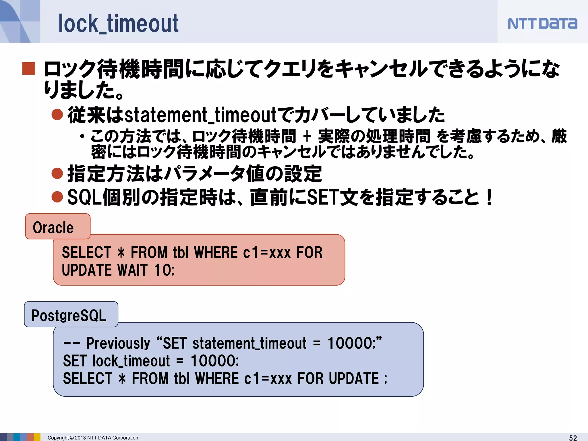 52Copyright © 2013 NTT DATA Corporation
lock_timeout
 ロック待機時間に応じてクエリをキャンセルできるようにな
りました。
従来はstatement_timeoutでカバーしていました
• この方法では、ロック待機時間 + 実際の処理時間 を考慮するため、厳
密にはロック待機時間のキャンセルではありませんでした。
指定方法はパラメータ値の設定
SQL個別の指定時は、直前にSET文を指定すること！
SELECT * FROM tbl WHERE c1=xxx FOR
UPDATE WAIT 10;
-- Previously “SET statement_timeout = 10000;”
SET lock_timeout = 10000;
SELECT * FROM tbl WHERE c1=xxx FOR UPDATE ;
Oracle
PostgreSQL
 