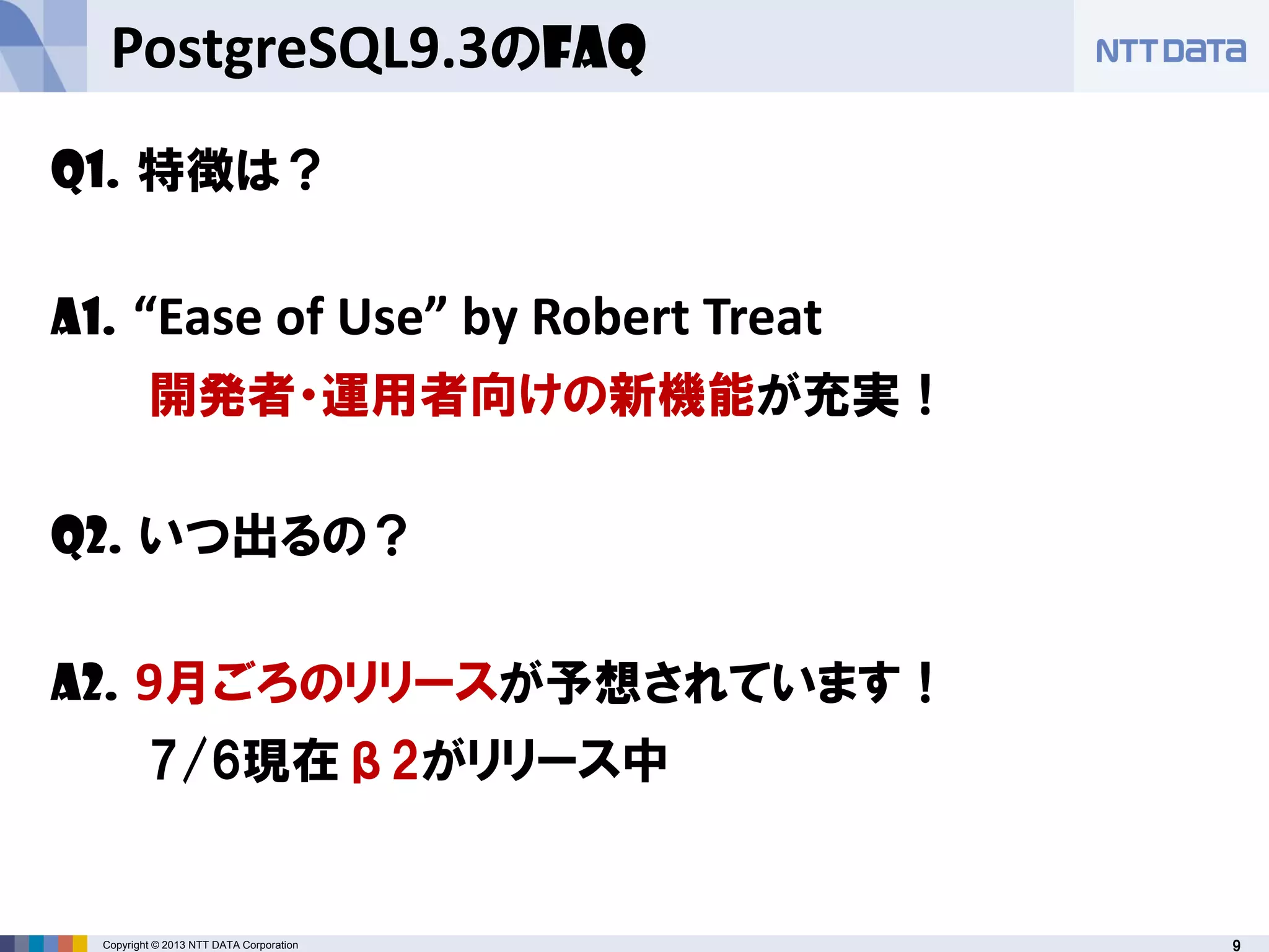 9Copyright © 2013 NTT DATA Corporation
PostgreSQL9.3のFAQ
Q1. 特徴は？
A1. “Ease of Use” by Robert Treat
開発者・運用者向けの新機能が充実！
Q2. いつ出るの？
A2. 9月ごろのリリースが予想されています！
7/6現在β2がリリース中
 