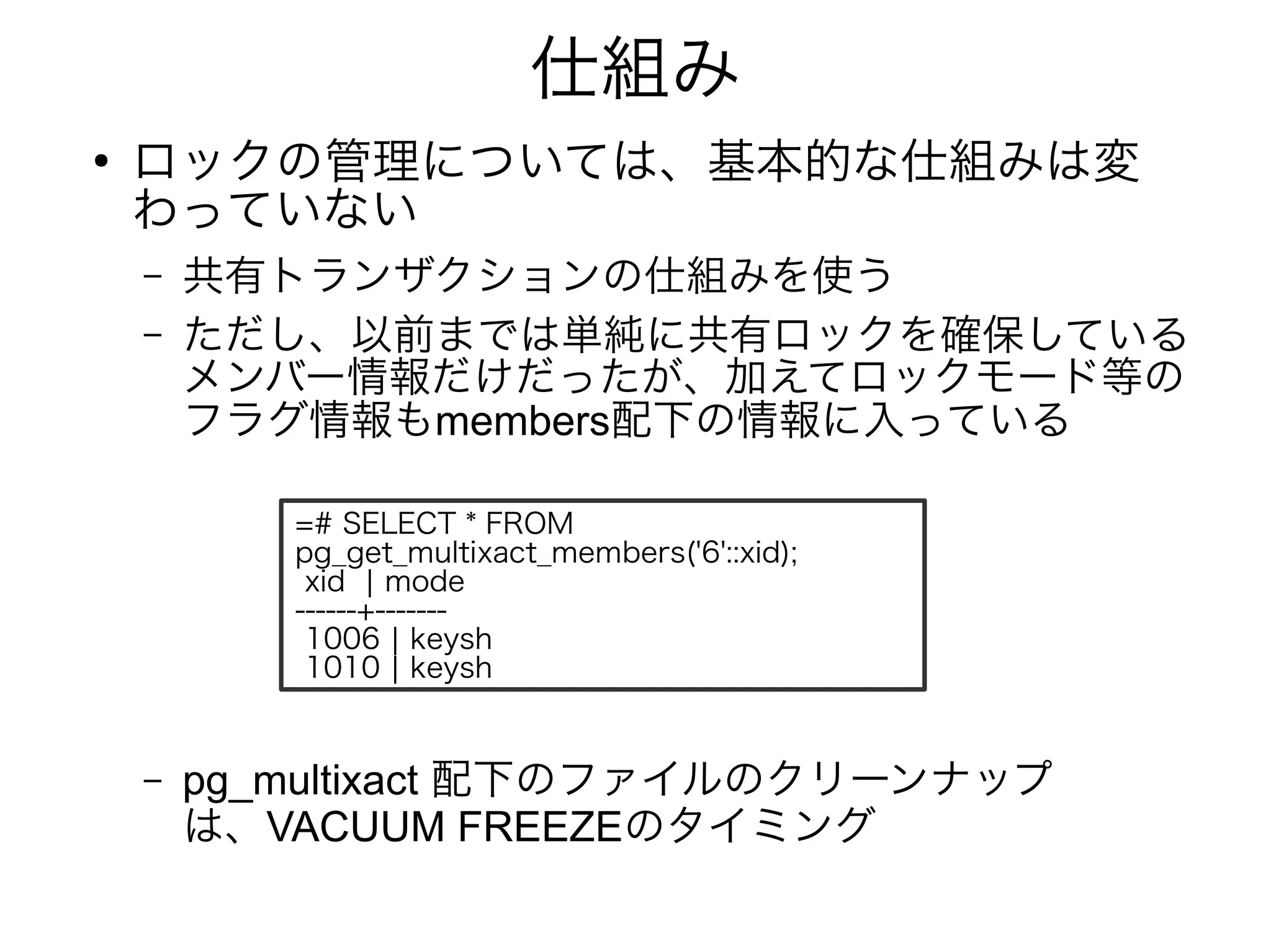 仕組み
●
ロックの管理については、基本的な仕組みは変
わっていない
– 共有トランザクションの仕組みを使う
– ただし、以前までは単純に共有ロックを確保している
メンバー情報だけだったが、加えてロックモード等の
フラグ情報もmembers配下の情報に入っている
– pg_multixact 配下のファイルのクリーンナップ
は、VACUUM FREEZEのタイミング
=# SELECT * FROM
pg_get_multixact_members('6'::xid);
xid | mode
------+-------
1006 | keysh
1010 | keysh
 