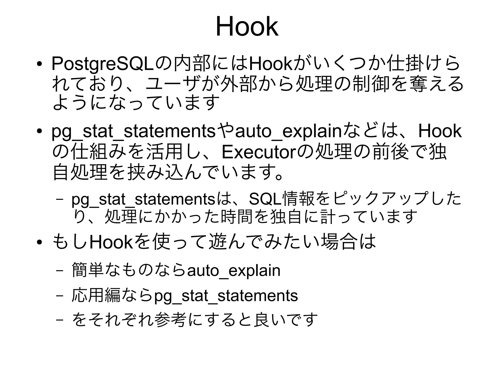 Hook
● PostgreSQLの内部にはHookがいくつか仕掛けら
れており、ユーザが外部から処理の制御を奪える
ようになっています
● pg_stat_statementsやauto_explainなどは、Hook
の仕組みを活用し、Executorの処理の前後で独
自処理を挟み込んでいます。
– pg_stat_statementsは、SQL情報をピックアップした
り、処理にかかった時間を独自に計っています
● もしHookを使って遊んでみたい場合は
– 簡単なものならauto_explain
– 応用編ならpg_stat_statements
– をそれぞれ参考にすると良いです
 