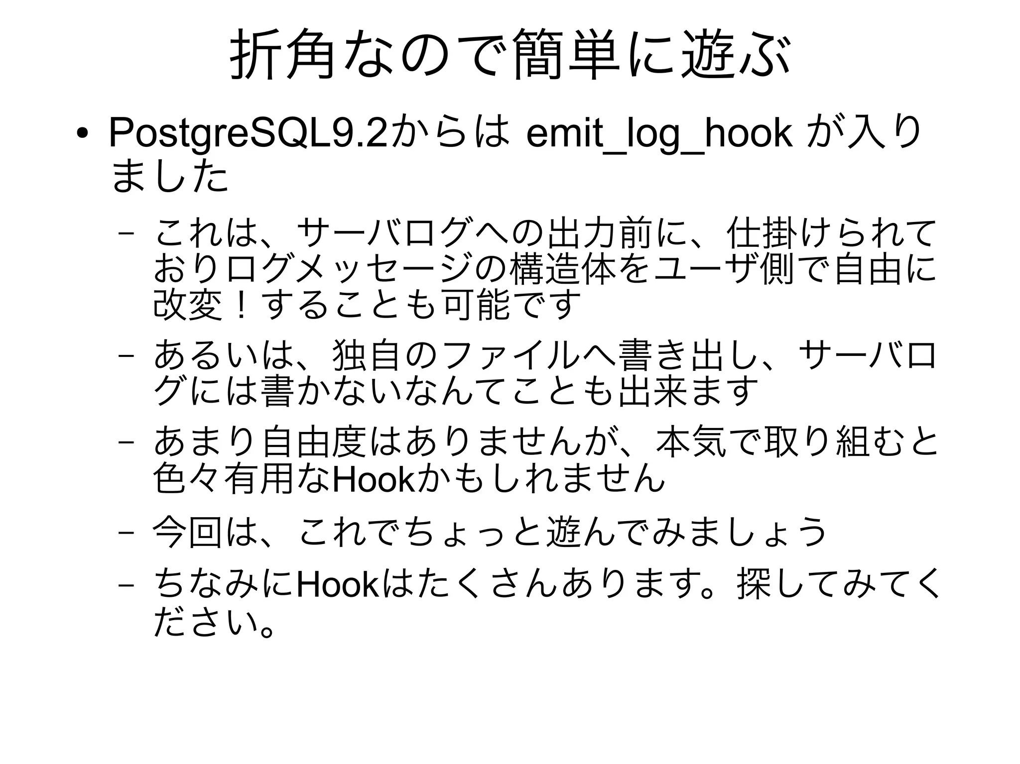 折角なので簡単に遊ぶ
● PostgreSQL9.2からは emit_log_hook が入り
ました
– これは、サーバログへの出力前に、仕掛けられて
おりログメッセージの構造体をユーザ側で自由に
改変！することも可能です
– あるいは、独自のファイルへ書き出し、サーバロ
グには書かないなんてことも出来ます
– あまり自由度はありませんが、本気で取り組むと
色々有用なHookかもしれません
– 今回は、これでちょっと遊んでみましょう
– ちなみにHookはたくさんあります。探してみてく
ださい。
 