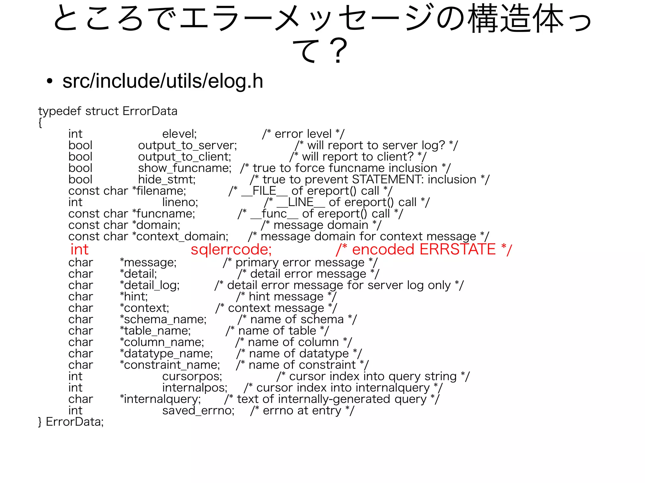 ところでエラーメッセージの構造体っ
て？
● src/include/utils/elog.h
typedef struct ErrorData
{
int elevel; /* error level */
bool output_to_server; /* will report to server log? */
bool output_to_client; /* will report to client? */
bool show_funcname; /* true to force funcname inclusion */
bool hide_stmt; /* true to prevent STATEMENT: inclusion */
const char *filename; /* __FILE__ of ereport() call */
int lineno; /* __LINE__ of ereport() call */
const char *funcname; /* __func__ of ereport() call */
const char *domain; /* message domain */
const char *context_domain; /* message domain for context message */
int sqlerrcode; /* encoded ERRSTATE */
char *message; /* primary error message */
char *detail; /* detail error message */
char *detail_log; /* detail error message for server log only */
char *hint; /* hint message */
char *context; /* context message */
char *schema_name; /* name of schema */
char *table_name; /* name of table */
char *column_name; /* name of column */
char *datatype_name; /* name of datatype */
char *constraint_name; /* name of constraint */
int cursorpos; /* cursor index into query string */
int internalpos; /* cursor index into internalquery */
char *internalquery; /* text of internally-generated query */
int saved_errno; /* errno at entry */
} ErrorData;
 