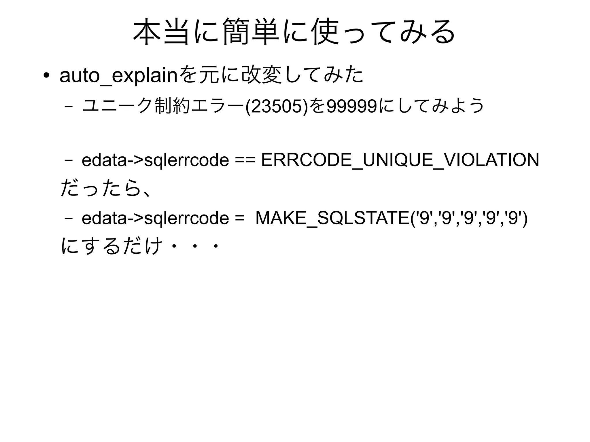 本当に簡単に使ってみる
● auto_explainを元に改変してみた
– ユニーク制約エラー(23505)を99999にしてみよう
– edata->sqlerrcode == ERRCODE_UNIQUE_VIOLATION
だったら、
– edata->sqlerrcode = MAKE_SQLSTATE('9','9','9','9','9')
にするだけ・・・
 