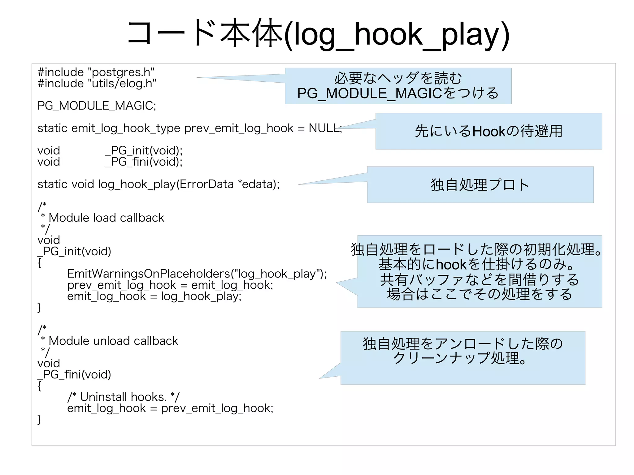 コード本体(log_hook_play)
#include "postgres.h"
#include "utils/elog.h"
PG_MODULE_MAGIC;
static emit_log_hook_type prev_emit_log_hook = NULL;
void _PG_init(void);
void _PG_fini(void);
static void log_hook_play(ErrorData *edata);
/*
* Module load callback
*/
void
_PG_init(void)
{
EmitWarningsOnPlaceholders("log_hook_play");
prev_emit_log_hook = emit_log_hook;
emit_log_hook = log_hook_play;
}
/*
* Module unload callback
*/
void
_PG_fini(void)
{
/* Uninstall hooks. */
emit_log_hook = prev_emit_log_hook;
}
必要なヘッダを読む
PG_MODULE_MAGICをつける
先にいるHookの待避用
独自処理プロト
独自処理をロードした際の初期化処理。
基本的にhookを仕掛けるのみ。
共有バッファなどを間借りする
場合はここでその処理をする
独自処理をアンロードした際の
クリーンナップ処理。
 