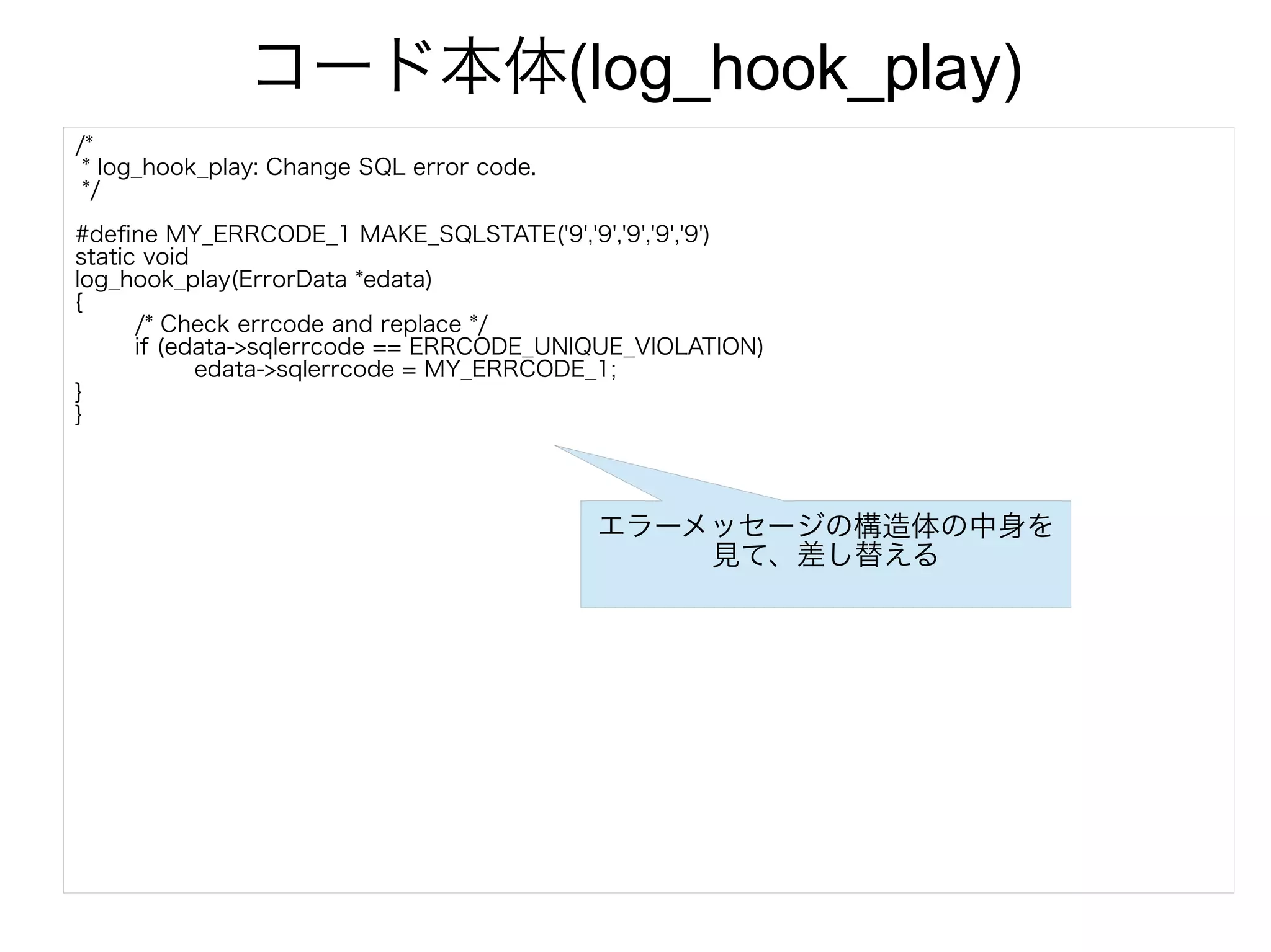 コード本体(log_hook_play)
/*
* log_hook_play: Change SQL error code.
*/
#define MY_ERRCODE_1 MAKE_SQLSTATE('9','9','9','9','9')
static void
log_hook_play(ErrorData *edata)
{
/* Check errcode and replace */
if (edata->sqlerrcode == ERRCODE_UNIQUE_VIOLATION)
edata->sqlerrcode = MY_ERRCODE_1;
}
}
エラーメッセージの構造体の中身を
見て、差し替える
 