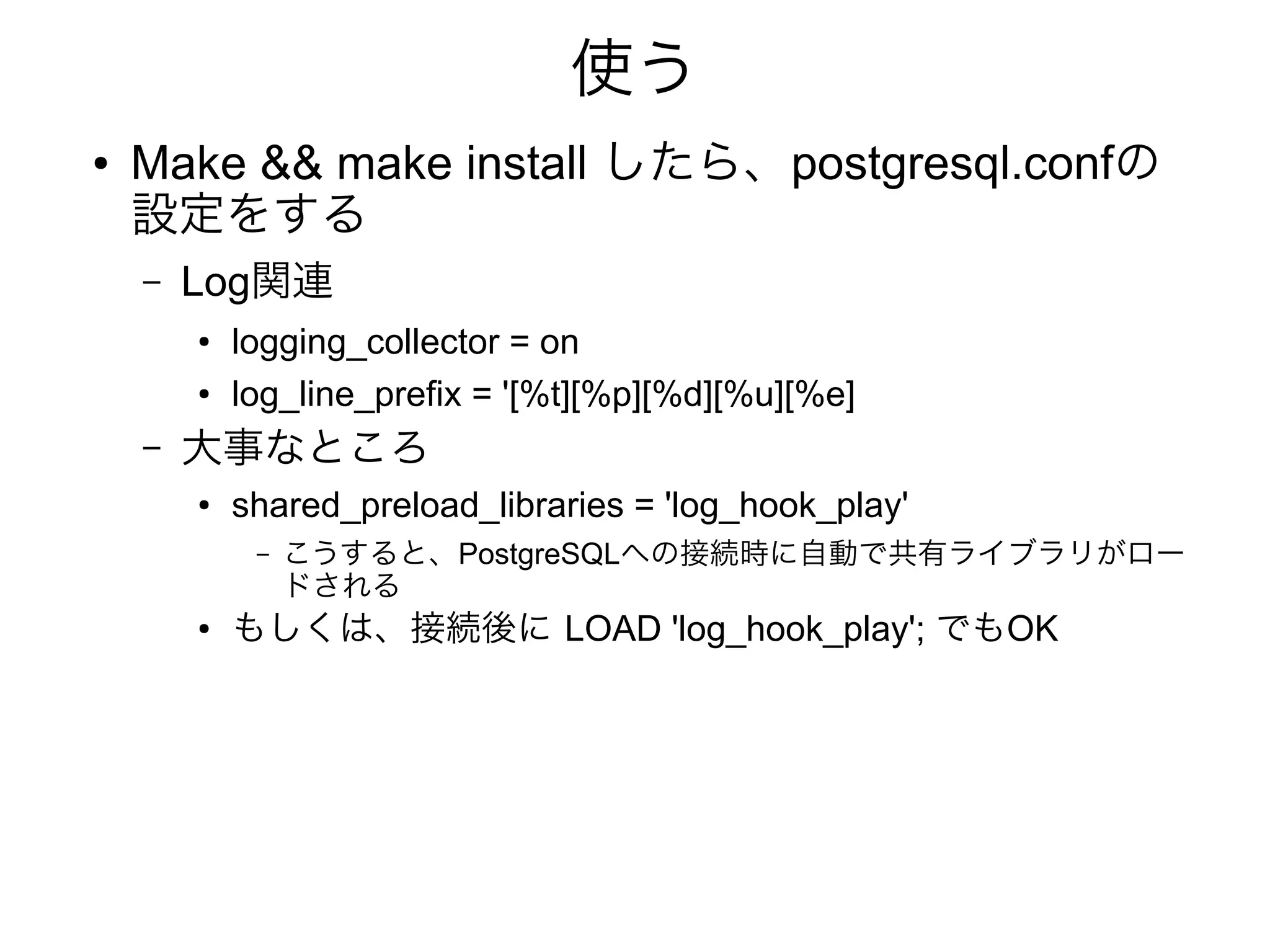 使う
● Make && make install したら、postgresql.confの
設定をする
– Log関連
● logging_collector = on
● log_line_prefix = '[%t][%p][%d][%u][%e]
– 大事なところ
● shared_preload_libraries = 'log_hook_play'
– こうすると、PostgreSQLへの接続時に自動で共有ライブラリがロー
ドされる
● もしくは、接続後に LOAD 'log_hook_play'; でもOK
 