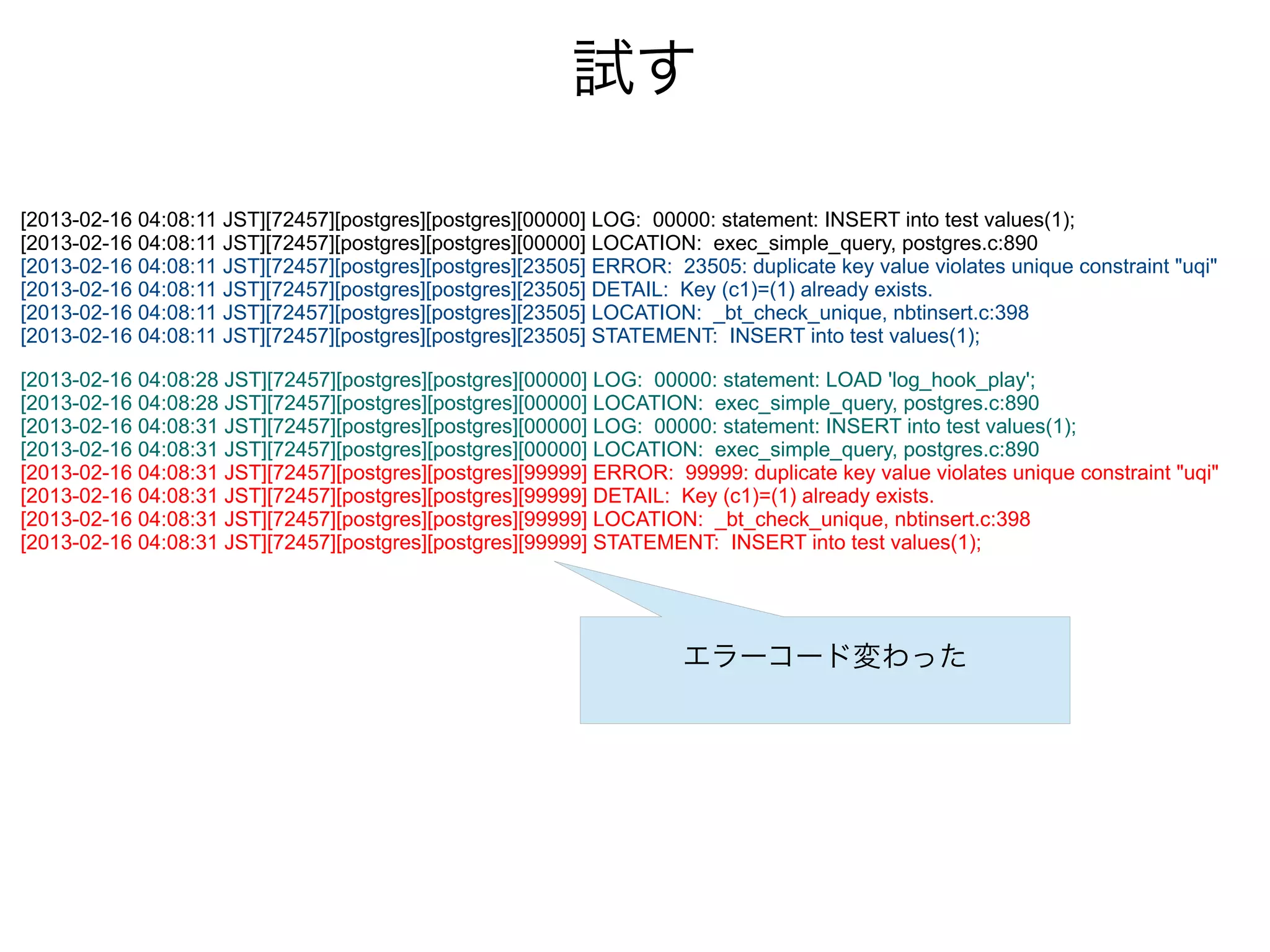 試す
[2013-02-16 04:08:11 JST][72457][postgres][postgres][00000] LOG: 00000: statement: INSERT into test values(1);
[2013-02-16 04:08:11 JST][72457][postgres][postgres][00000] LOCATION: exec_simple_query, postgres.c:890
[2013-02-16 04:08:11 JST][72457][postgres][postgres][23505] ERROR: 23505: duplicate key value violates unique constraint "uqi"
[2013-02-16 04:08:11 JST][72457][postgres][postgres][23505] DETAIL: Key (c1)=(1) already exists.
[2013-02-16 04:08:11 JST][72457][postgres][postgres][23505] LOCATION: _bt_check_unique, nbtinsert.c:398
[2013-02-16 04:08:11 JST][72457][postgres][postgres][23505] STATEMENT: INSERT into test values(1);
[2013-02-16 04:08:28 JST][72457][postgres][postgres][00000] LOG: 00000: statement: LOAD 'log_hook_play';
[2013-02-16 04:08:28 JST][72457][postgres][postgres][00000] LOCATION: exec_simple_query, postgres.c:890
[2013-02-16 04:08:31 JST][72457][postgres][postgres][00000] LOG: 00000: statement: INSERT into test values(1);
[2013-02-16 04:08:31 JST][72457][postgres][postgres][00000] LOCATION: exec_simple_query, postgres.c:890
[2013-02-16 04:08:31 JST][72457][postgres][postgres][99999] ERROR: 99999: duplicate key value violates unique constraint "uqi"
[2013-02-16 04:08:31 JST][72457][postgres][postgres][99999] DETAIL: Key (c1)=(1) already exists.
[2013-02-16 04:08:31 JST][72457][postgres][postgres][99999] LOCATION: _bt_check_unique, nbtinsert.c:398
[2013-02-16 04:08:31 JST][72457][postgres][postgres][99999] STATEMENT: INSERT into test values(1);
エラーコード変わった
 