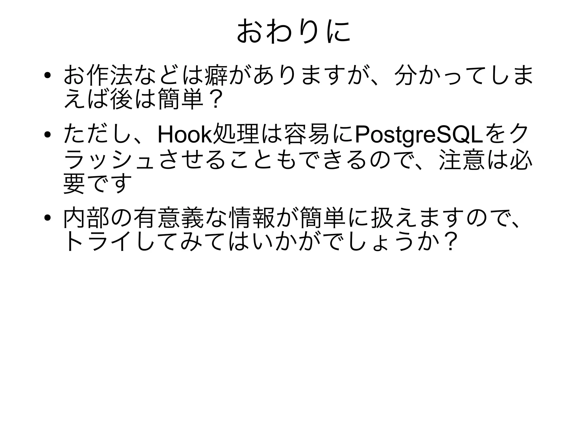 おわりに
●
お作法などは癖がありますが、分かってしま
えば後は簡単？
● ただし、Hook処理は容易にPostgreSQLをク
ラッシュさせることもできるので、注意は必
要です
●
内部の有意義な情報が簡単に扱えますので、
トライしてみてはいかがでしょうか？
 