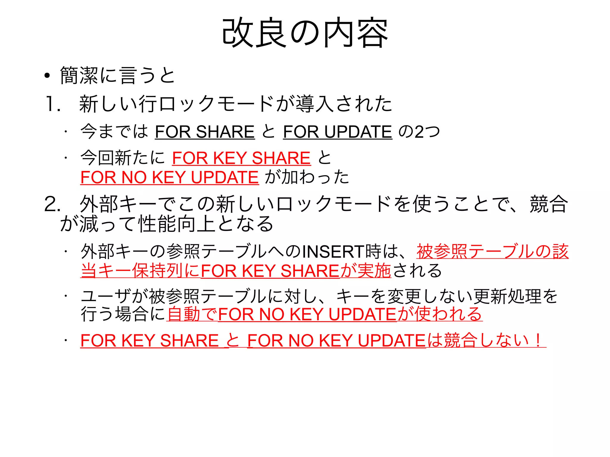 改良の内容
●
簡潔に言うと
1.　新しい行ロックモードが導入された
• 今までは FOR SHARE と FOR UPDATE の2つ
• 今回新たに FOR KEY SHARE と
FOR NO KEY UPDATE が加わった
2.　外部キーでこの新しいロックモードを使うことで、競合
が減って性能向上となる
• 外部キーの参照テーブルへのINSERT時は、被参照テーブルの該
当キー保持列にFOR KEY SHAREが実施される
•
ユーザが被参照テーブルに対し、キーを変更しない更新処理を
行う場合に自動でFOR NO KEY UPDATEが使われる
• FOR KEY SHARE と FOR NO KEY UPDATEは競合しない！
 