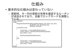 仕組み
●
基本的な仕組みは変わっていない
– 更新時、キー列の更新の有無を確認するルーチン
が追加されており、自動でロックモードを調整し
ている
heap_update()
(snip)
HeapSatisfiesHOTandKeyUpdate(relation, hot_attrs, key_attrs,
&satisfies_hot, &satisfies_key,
&oldtup, newtup);
if (satisfies_key)
{
*lockmode = LockTupleNoKeyExclusive;
mxact_status = MultiXactStatusNoKeyUpdate;
key_intact = true;
MultiXactIdSetOldestMember();
}
else
{
*lockmode = LockTupleExclusive;
mxact_status = MultiXactStatusUpdate;
key_intact = false;
}
(snip)
 