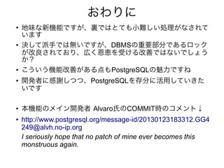 おわりに
●
地味な新機能ですが、裏ではとても小難しい処理がなされて
います
● 決して派手では無いですが、DBMSの重要部分であるロック
が改良されており、広く恩恵を受ける改善ではないでしょう
か？
● こういう機能改善がある点もPostgreSQLの魅力ですね
● 開発者に感謝しつつ、PostgreSQLを存分に活用していきた
いです
● 本機能のメイン開発者 Alvaro氏のCOMMIT時のコメント↓
● http://www.postgresql.org/message-id/20130123183312.GG4
249@alvh.no-ip.org
I seriously hope that no patch of mine ever becomes this
monstruous again.
 