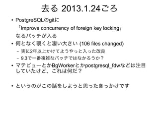 去る 2013.1.24ごろ
● PostgreSQLのgitに
「Improve concurrency of foreign key locking」
なるパッチが入る
● 何となく覗くと凄い大きい (106 files changed)
– 実に2年以上かけてようやっと入った改良
– 9.3で一番複雑なパッチではなかろうか？
● マテビューとかBgWorkerとかpostgresql_fdwなどは注目
していたけど、これは何だ？
●
というのがこの話をしようと思ったきっかけです
 