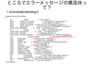 ところでエラーメッセージの構造体っ
て？
● src/include/utils/elog.h
typedef struct ErrorData
{
int elevel; /* error level */
bool output_to_server; /* will report to server log? */
bool output_to_client; /* will report to client? */
bool show_funcname; /* true to force funcname inclusion */
bool hide_stmt; /* true to prevent STATEMENT: inclusion */
const char *filename; /* __FILE__ of ereport() call */
int lineno; /* __LINE__ of ereport() call */
const char *funcname; /* __func__ of ereport() call */
const char *domain; /* message domain */
const char *context_domain; /* message domain for context message */
int sqlerrcode; /* encoded ERRSTATE */
char *message; /* primary error message */
char *detail; /* detail error message */
char *detail_log; /* detail error message for server log only */
char *hint; /* hint message */
char *context; /* context message */
char *schema_name; /* name of schema */
char *table_name; /* name of table */
char *column_name; /* name of column */
char *datatype_name; /* name of datatype */
char *constraint_name; /* name of constraint */
int cursorpos; /* cursor index into query string */
int internalpos; /* cursor index into internalquery */
char *internalquery; /* text of internally-generated query */
int saved_errno; /* errno at entry */
} ErrorData;
 