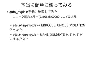 本当に簡単に使ってみる
● auto_explainを元に改変してみた
– ユニーク制約エラー(23505)を99999にしてみよう
– edata->sqlerrcode == ERRCODE_UNIQUE_VIOLATION
だったら、
– edata->sqlerrcode = MAKE_SQLSTATE('9','9','9','9','9')
にするだけ・・・
 