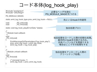 コード本体(log_hook_play)
#include "postgres.h"
#include "utils/elog.h"
PG_MODULE_MAGIC;
static emit_log_hook_type prev_emit_log_hook = NULL;
void _PG_init(void);
void _PG_fini(void);
static void log_hook_play(ErrorData *edata);
/*
* Module load callback
*/
void
_PG_init(void)
{
EmitWarningsOnPlaceholders("log_hook_play");
prev_emit_log_hook = emit_log_hook;
emit_log_hook = log_hook_play;
}
/*
* Module unload callback
*/
void
_PG_fini(void)
{
/* Uninstall hooks. */
emit_log_hook = prev_emit_log_hook;
}
必要なヘッダを読む
PG_MODULE_MAGICをつける
先にいるHookの待避用
独自処理プロト
独自処理をロードした際の初期化処理。
基本的にhookを仕掛けるのみ。
共有バッファなどを間借りする
場合はここでその処理をする
独自処理をアンロードした際の
クリーンナップ処理。
 