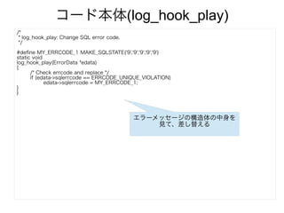 コード本体(log_hook_play)
/*
* log_hook_play: Change SQL error code.
*/
#define MY_ERRCODE_1 MAKE_SQLSTATE('9','9','9','9','9')
static void
log_hook_play(ErrorData *edata)
{
/* Check errcode and replace */
if (edata->sqlerrcode == ERRCODE_UNIQUE_VIOLATION)
edata->sqlerrcode = MY_ERRCODE_1;
}
}
エラーメッセージの構造体の中身を
見て、差し替える
 