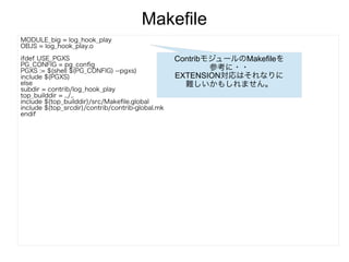 Makefile
MODULE_big = log_hook_play
OBJS = log_hook_play.o
ifdef USE_PGXS
PG_CONFIG = pg_config
PGXS := $(shell $(PG_CONFIG) --pgxs)
include $(PGXS)
else
subdir = contrib/log_hook_play
top_builddir = ../..
include $(top_builddir)/src/Makefile.global
include $(top_srcdir)/contrib/contrib-global.mk
endif
ContribモジュールのMakefileを
参考に・・
EXTENSION対応はそれなりに
難しいかもしれません。
 
