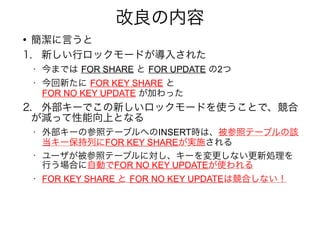 改良の内容
●
簡潔に言うと
1.　新しい行ロックモードが導入された
• 今までは FOR SHARE と FOR UPDATE の2つ
• 今回新たに FOR KEY SHARE と
FOR NO KEY UPDATE が加わった
2.　外部キーでこの新しいロックモードを使うことで、競合
が減って性能向上となる
• 外部キーの参照テーブルへのINSERT時は、被参照テーブルの該
当キー保持列にFOR KEY SHAREが実施される
•
ユーザが被参照テーブルに対し、キーを変更しない更新処理を
行う場合に自動でFOR NO KEY UPDATEが使われる
• FOR KEY SHARE と FOR NO KEY UPDATEは競合しない！
 