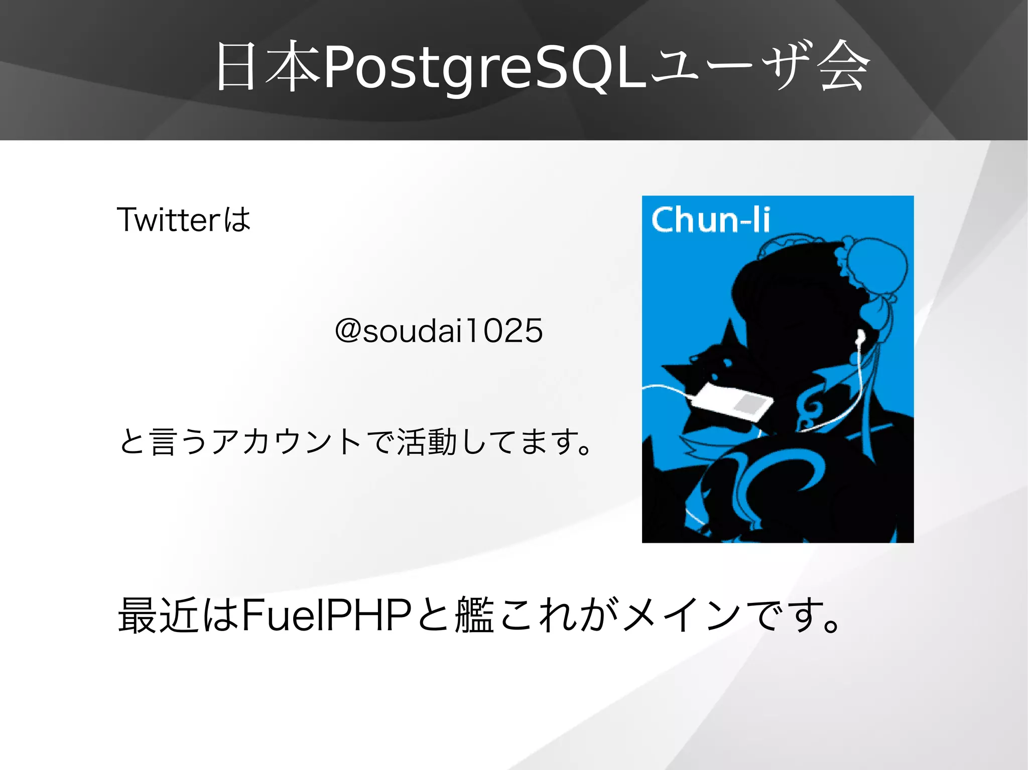 日本PostgreSQLユーザ会
Twitterは
　　　　　　　@soudai1025
　
と言うアカウントで活動してます。
最近はFuelPHPと艦これがメインです。
 