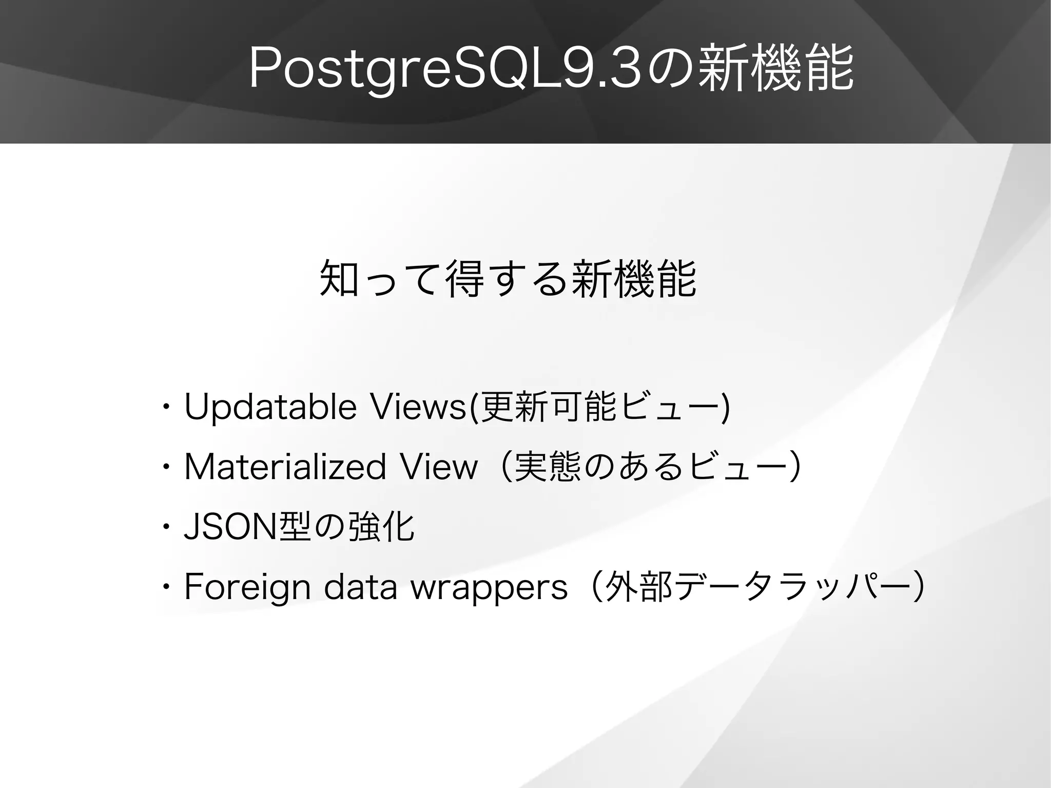 PostgreSQL9.3の新機能
　　　　知って得する新機能
・Updatable Views(更新可能ビュー)
・Materialized View（実態のあるビュー）
・JSON型の強化
・Foreign data wrappers（外部データラッパー）
 
