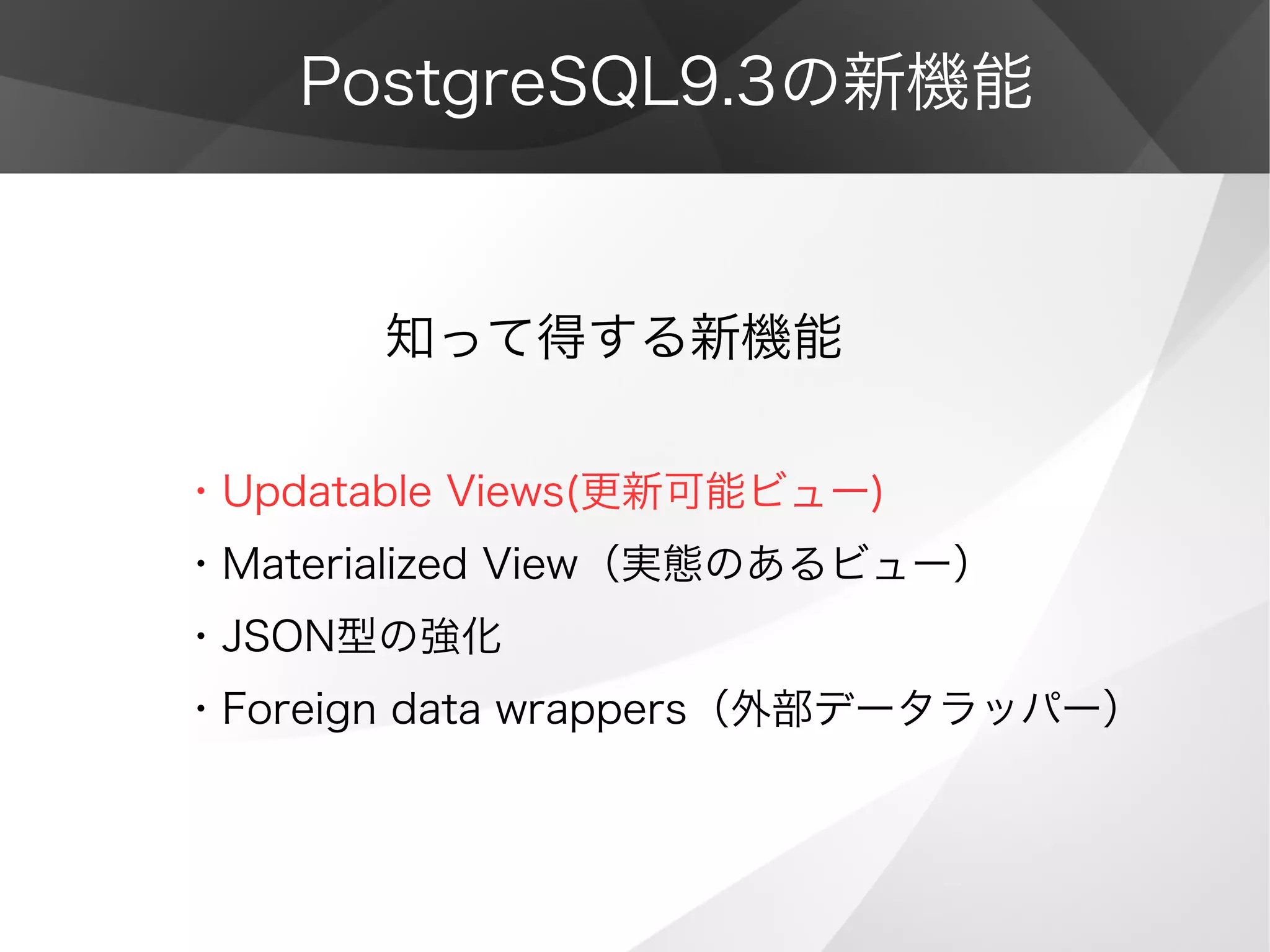 PostgreSQL9.3の新機能
　　　　知って得する新機能
・Updatable Views(更新可能ビュー)
・Materialized View（実態のあるビュー）
・JSON型の強化
・Foreign data wrappers（外部データラッパー）
 