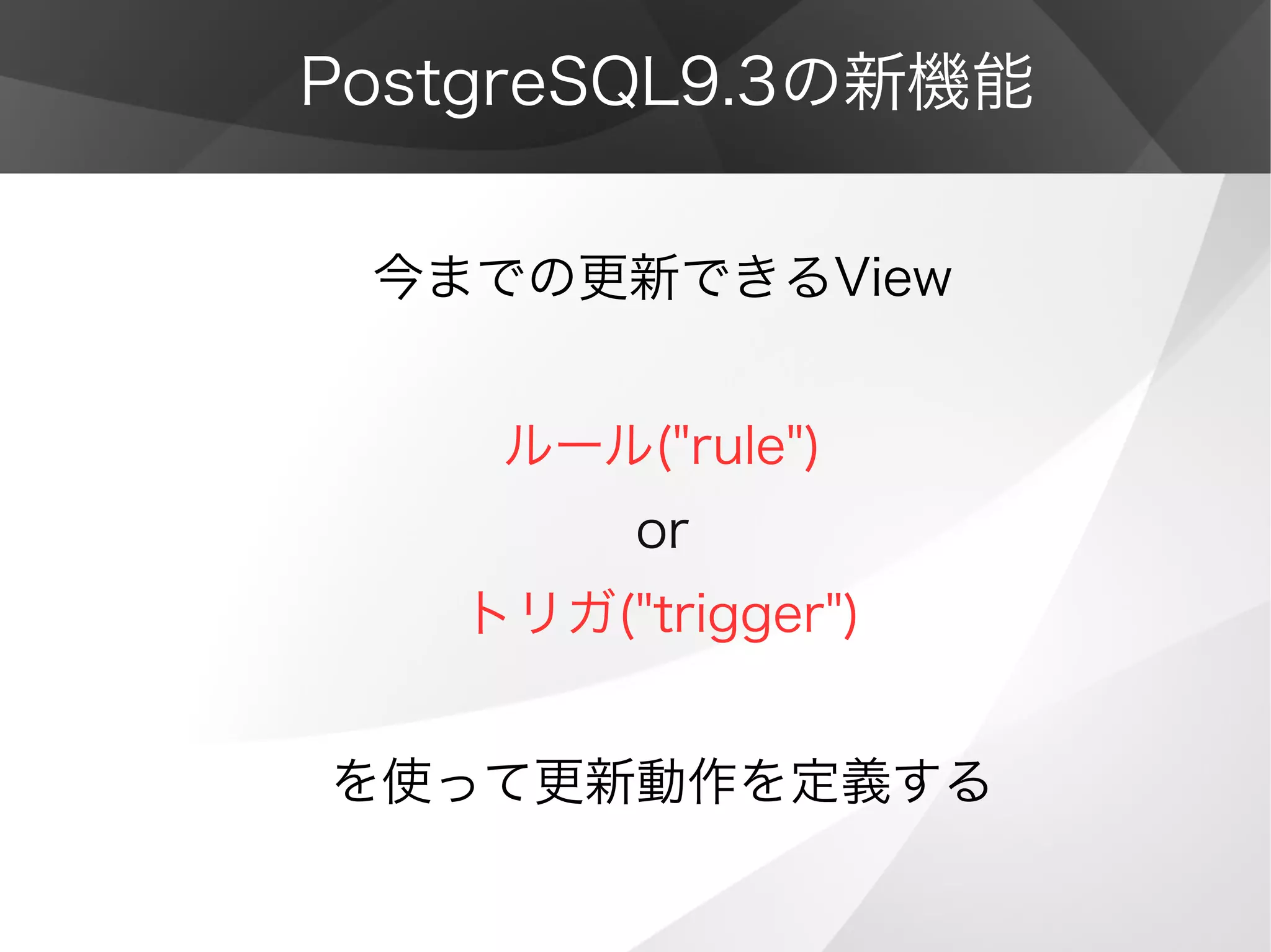 PostgreSQL9.3の新機能
今までの更新できるView
ルール("rule")
or
トリガ("trigger")
を使って更新動作を定義する
 