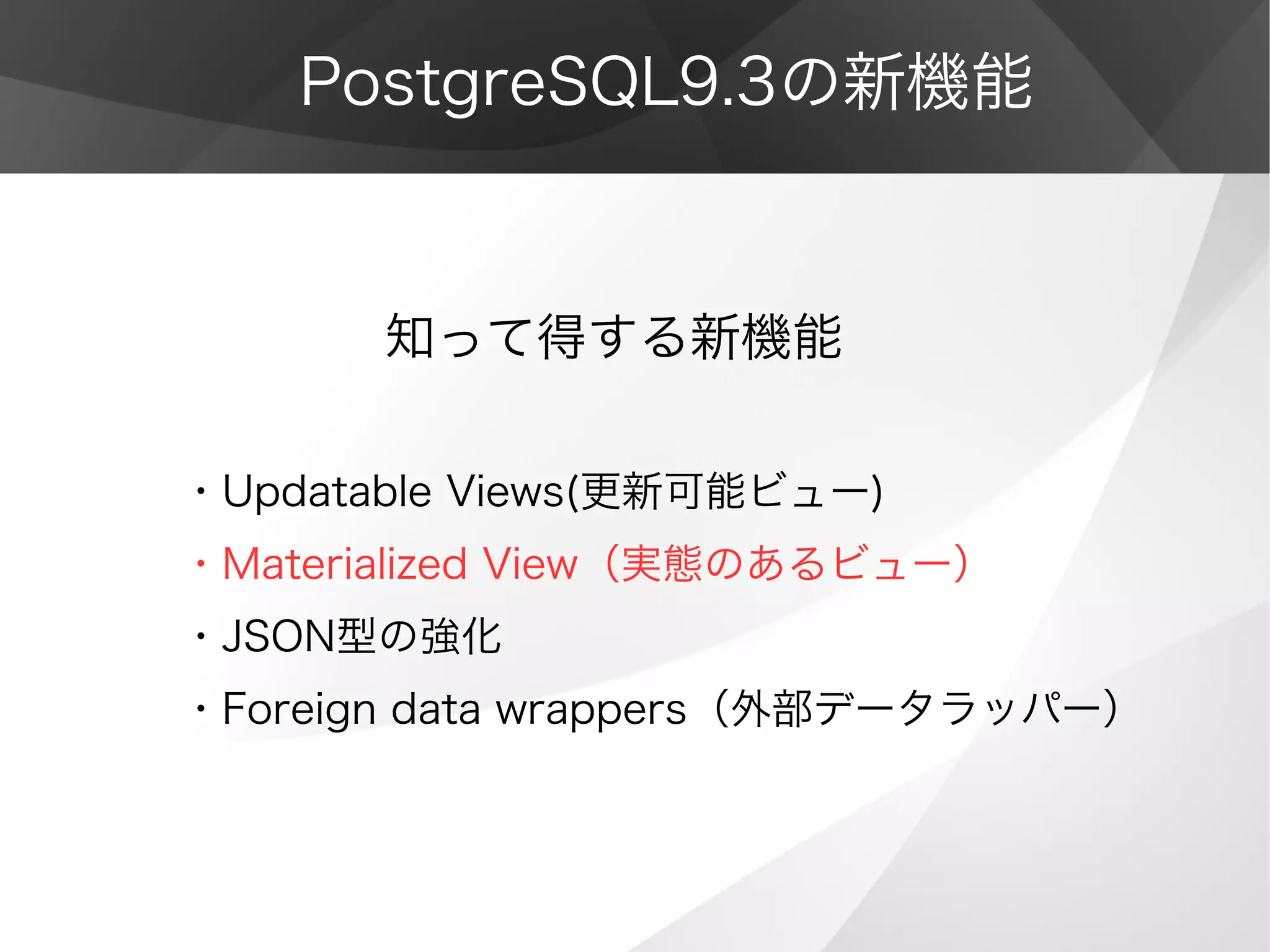 PostgreSQL9.3の新機能
　　　　知って得する新機能
・Updatable Views(更新可能ビュー)
・Materialized View（実態のあるビュー）
・JSON型の強化
・Foreign data wrappers（外部データラッパー）
 
