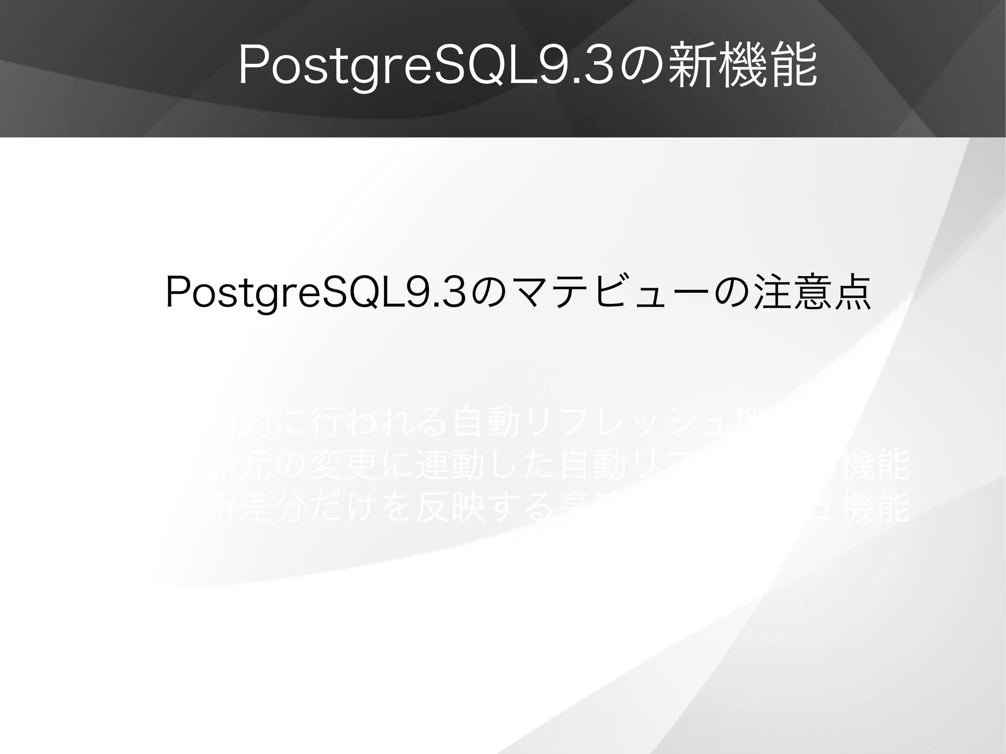PostgreSQL9.3の新機能
PostgreSQL9.3のマテビューの注意点
• 定期的に行われる自動リフレッシュ機能
• 参照元の変更に連動した自動リフレッシュ機能
• 更新差分だけを反映する高速リフレッシュ機能
 