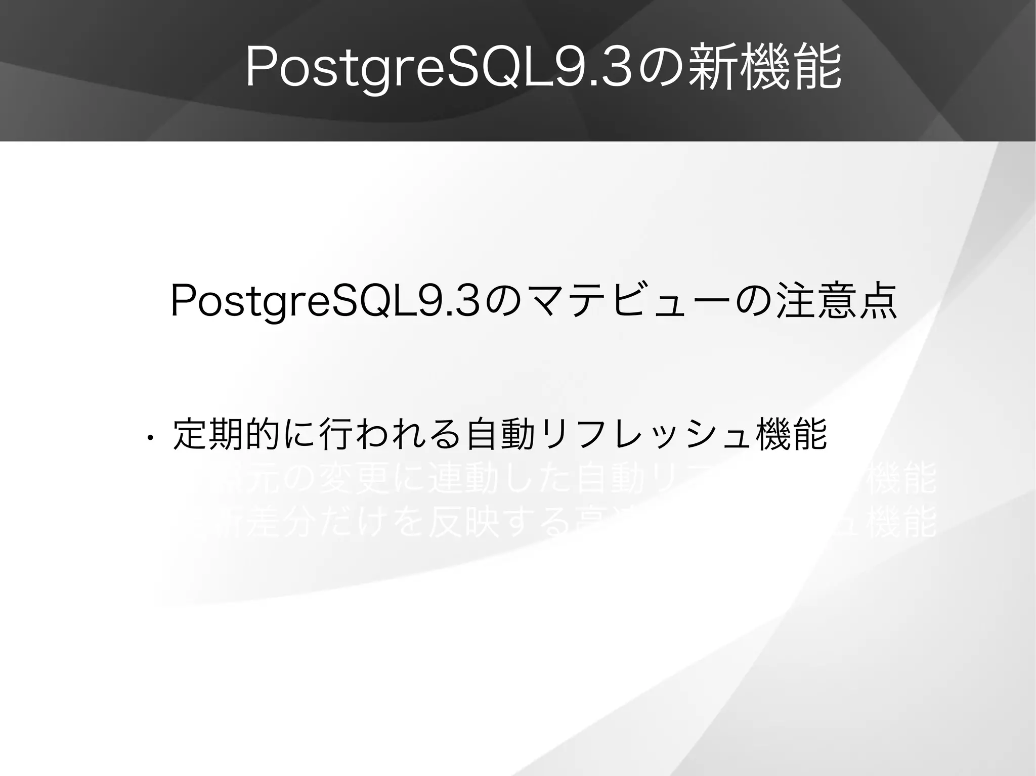 PostgreSQL9.3の新機能
PostgreSQL9.3のマテビューの注意点
• 定期的に行われる自動リフレッシュ機能
• 参照元の変更に連動した自動リフレッシュ機能
• 更新差分だけを反映する高速リフレッシュ機能
 
