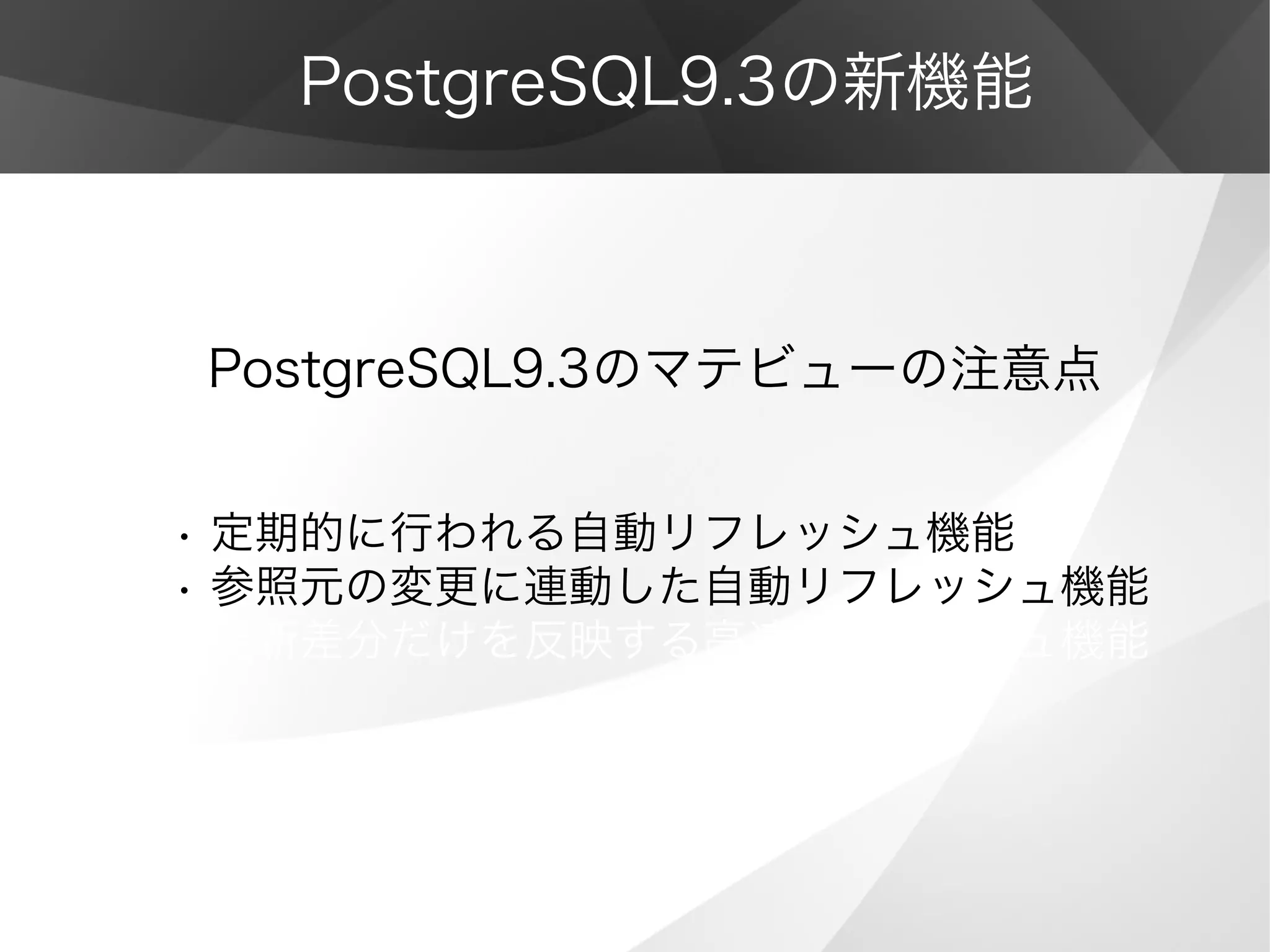 PostgreSQL9.3の新機能
PostgreSQL9.3のマテビューの注意点
• 定期的に行われる自動リフレッシュ機能
• 参照元の変更に連動した自動リフレッシュ機能
• 更新差分だけを反映する高速リフレッシュ機能
 