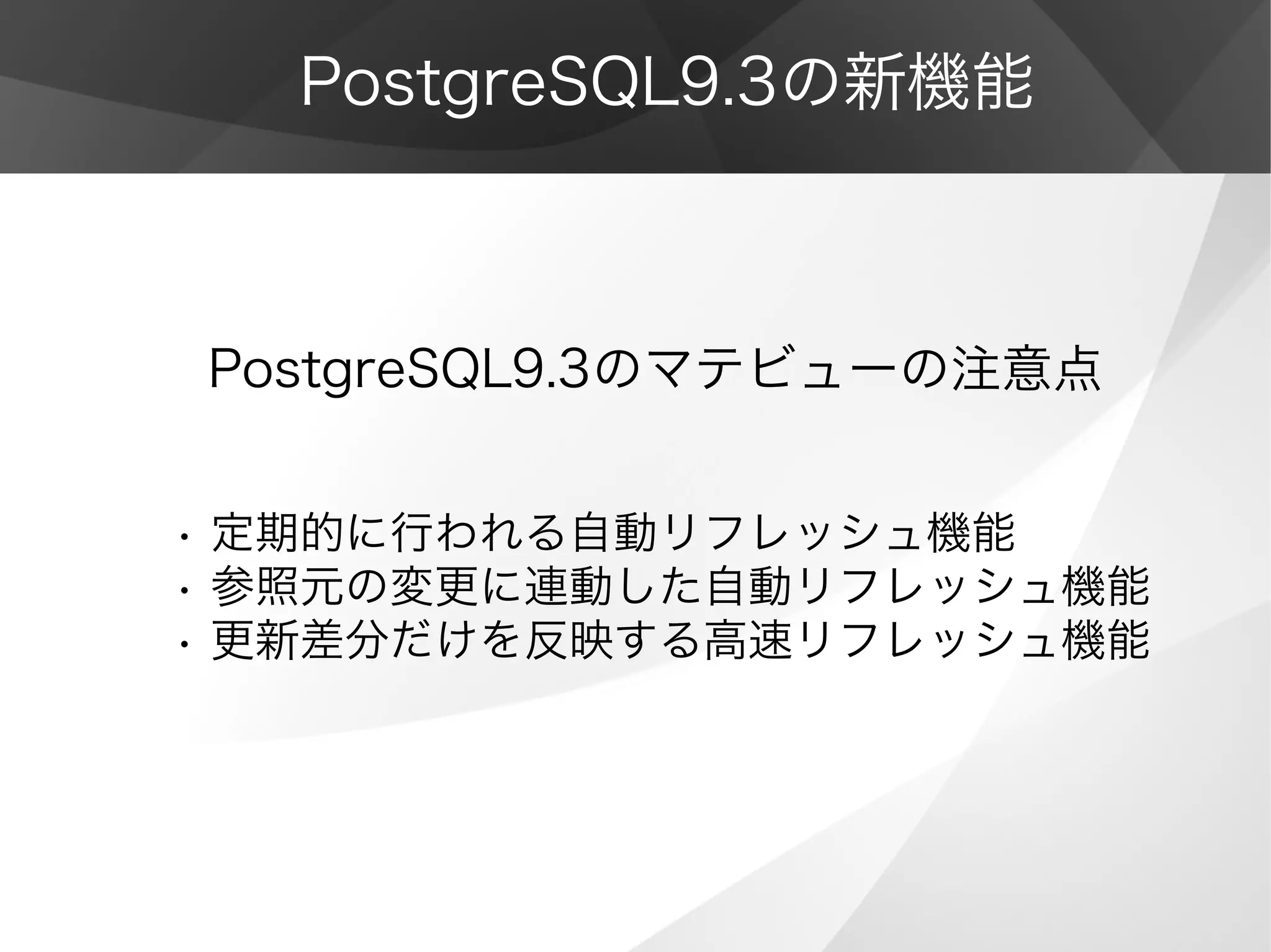 PostgreSQL9.3の新機能
PostgreSQL9.3のマテビューの注意点
• 定期的に行われる自動リフレッシュ機能
• 参照元の変更に連動した自動リフレッシュ機能
• 更新差分だけを反映する高速リフレッシュ機能
 