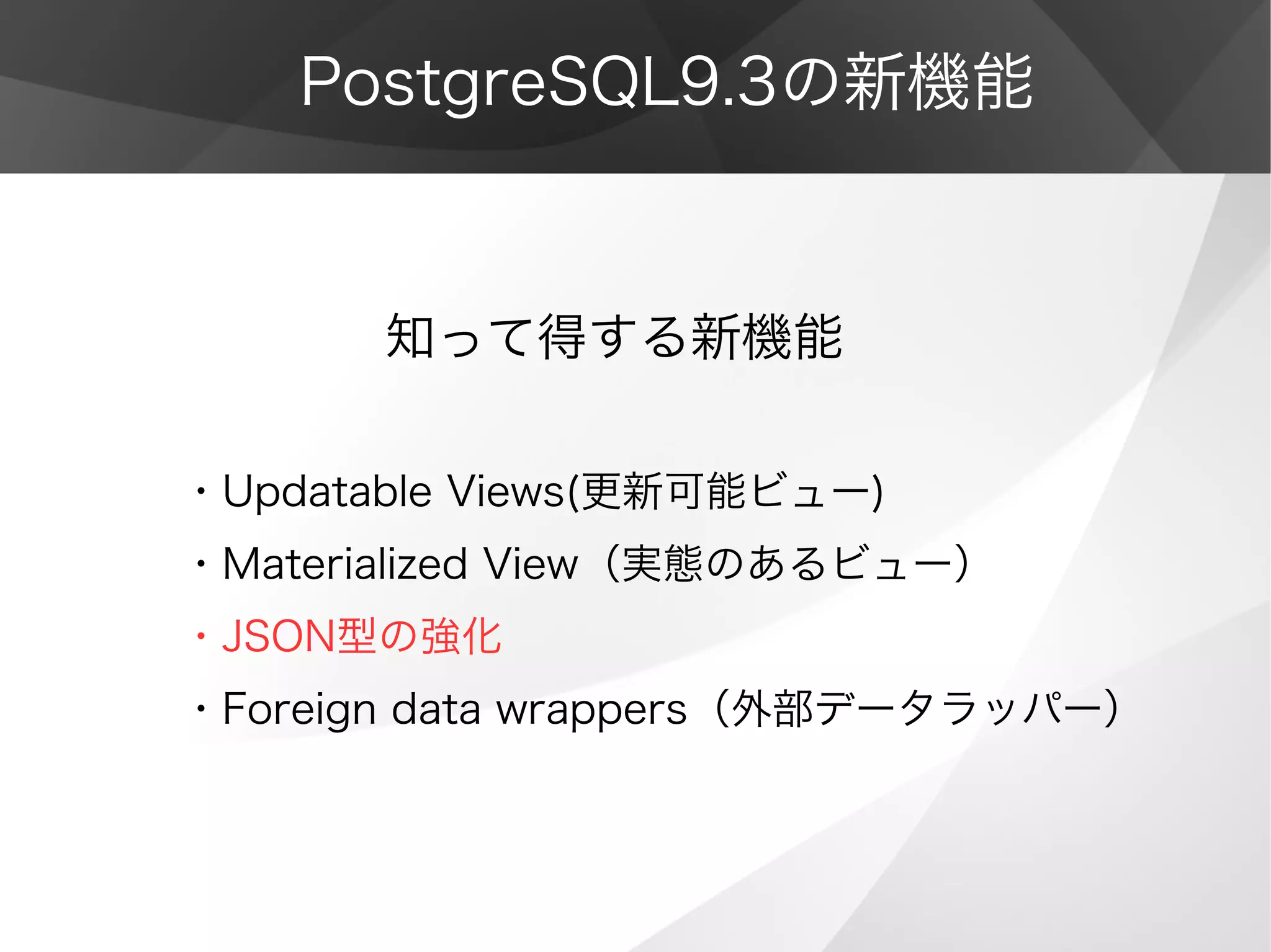 PostgreSQL9.3の新機能
　　　　知って得する新機能
・Updatable Views(更新可能ビュー)
・Materialized View（実態のあるビュー）
・JSON型の強化
・Foreign data wrappers（外部データラッパー）
 