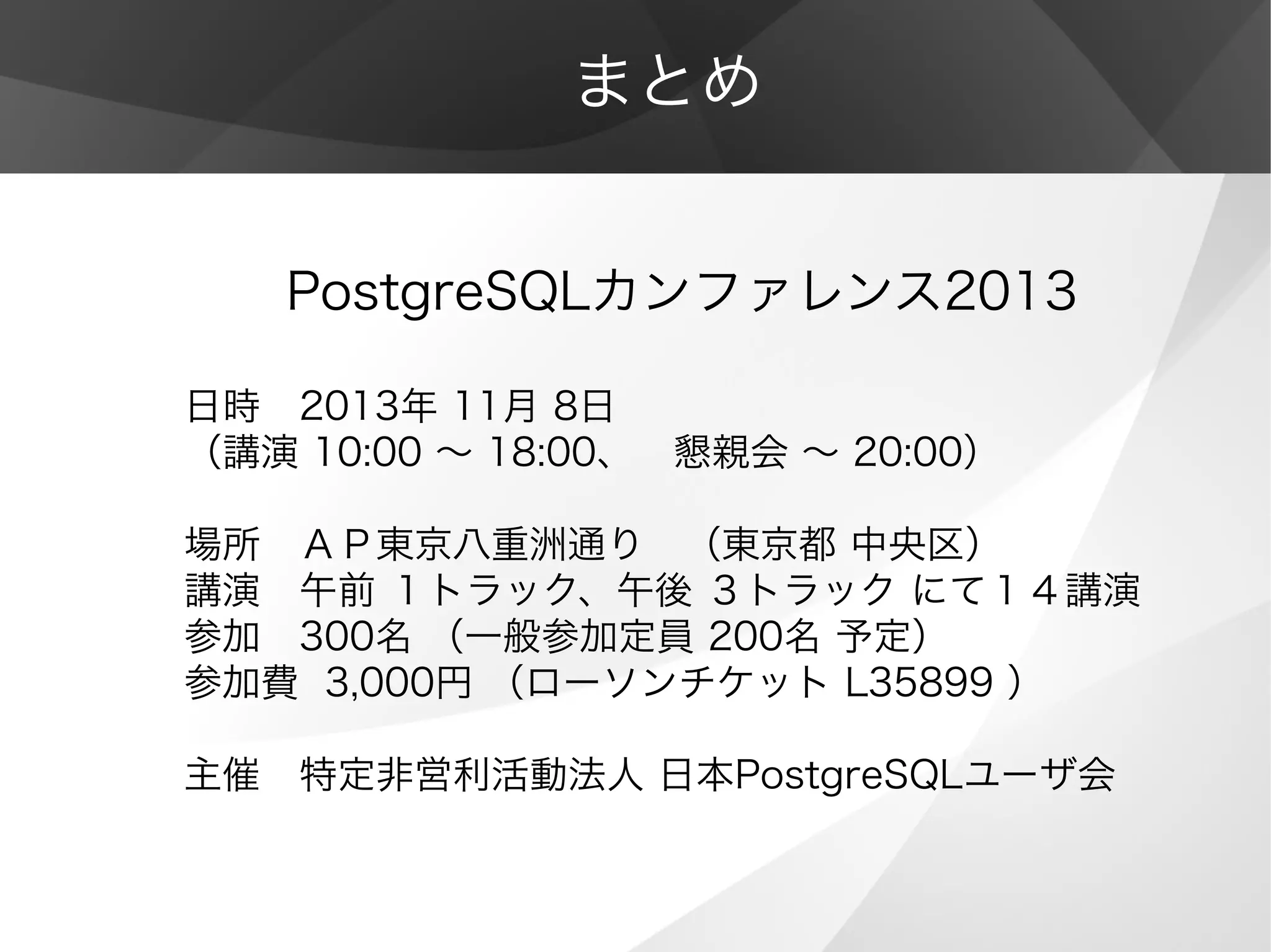 まとめ
　　PostgreSQLカンファレンス2013
日時　2013年 11月 8日
（講演 10:00 ～ 18:00、　懇親会 ～ 20:00）
場所　ＡＰ東京八重洲通り　（東京都 中央区）
講演　午前 １トラック、午後 ３トラック にて１４講演
参加　300名 （一般参加定員 200名 予定）
参加費 3,000円 （ローソンチケット L35899 ）
主催　特定非営利活動法人 日本PostgreSQLユーザ会
 