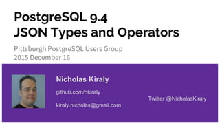 PostgreSQL 9.4
JSON Types and Operators
Pittsburgh PostgreSQL Users Group
2015 December 16
Nicholas Kiraly
github.com/nkiraly
Twitter @NicholasKiraly
kiraly.nicholas@gmail.com
 