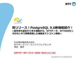Copyright©2016 NTT corp. All Rights Reserved.
祝リリース！PostgreSQL 9.6新機能紹介！
~長年待ち望まれてきた機能から、NTTデータ、NTTOSSセン
タがホンキで開発貢献した機能までトコトン解説~
日本電信電話株式会社
NTTオープンソースソフトウェアセンタ
澤田 雅彦
@NTTデータオープンソースDAY 2016 (11/16)
 