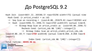 До PostgreSQL 9.2
Hash Join (cost=6031.33..369386.51 rows=55296 width=175) (actual time
  Hash Cond: (r.artist_credit = ac.id)
  -> Seq Scan on recording r (cost=0.00..293679.83 rows=11059583 wid
  -> Hash (cost=5996.72..5996.72 rows=2769 width=47) (actual time=0.
        -> Bitmap Heap Scan on artist_credit ac (cost=69.80..5996.72
              Recheck Cond: (artist_ids && '{40}'::integer[])
              -> Bitmap Index Scan on artist_credit_artist_ids_idx
(cost=0.00..69.11 rows=2769 width=0) (actual time=0.050..0.050 rows=6
loops=1)
                    Index Cond: (artist_ids && '{40}'::integer[])
Total runtime: 48455.56 ms
 