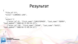 Результат
{
  "film_id":511,
  "title":"LAWRENCE LOVE",
  ...
  "actors":[
    {"actor_id":91, "first_name":"CHRISTOPHER“, "last_name":"BERRY“,
"last_update":"2006-02-15 09:34:33”},
    {"actor_id":101, "first_name":"SUSAN", "last_name":"DAVIS",
"last_update":"2006-02-15 09:34:33"}
    ...
  ]
}
 