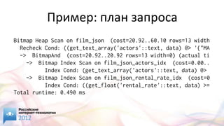 Пример: план запроса
Bitmap Heap Scan on film_json (cost=20.92..60.10 rows=13 width
  Recheck Cond: ((get_text_array('actors'::text, data) @> '{"MA
  -> BitmapAnd (cost=20.92..20.92 rows=13 width=0) (actual ti
    -> Bitmap Index Scan on film_json_actors_idx (cost=0.00..
          Index Cond: (get_text_array('actors'::text, data) @>
    -> Bitmap Index Scan on film_json_rental_rate_idx (cost=0
          Index Cond: ((get_float('rental_rate'::text, data) >=
Total runtime: 0.490 ms
 