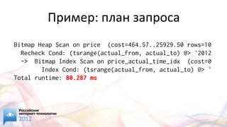 Пример: план запроса
Bitmap Heap Scan on price (cost=464.57..25929.50 rows=10
  Recheck Cond: (tsrange(actual_from, actual_to) @> '2012
  -> Bitmap Index Scan on price_actual_time_idx (cost=0
        Index Cond: (tsrange(actual_from, actual_to) @> '
Total runtime: 80.287 ms
 