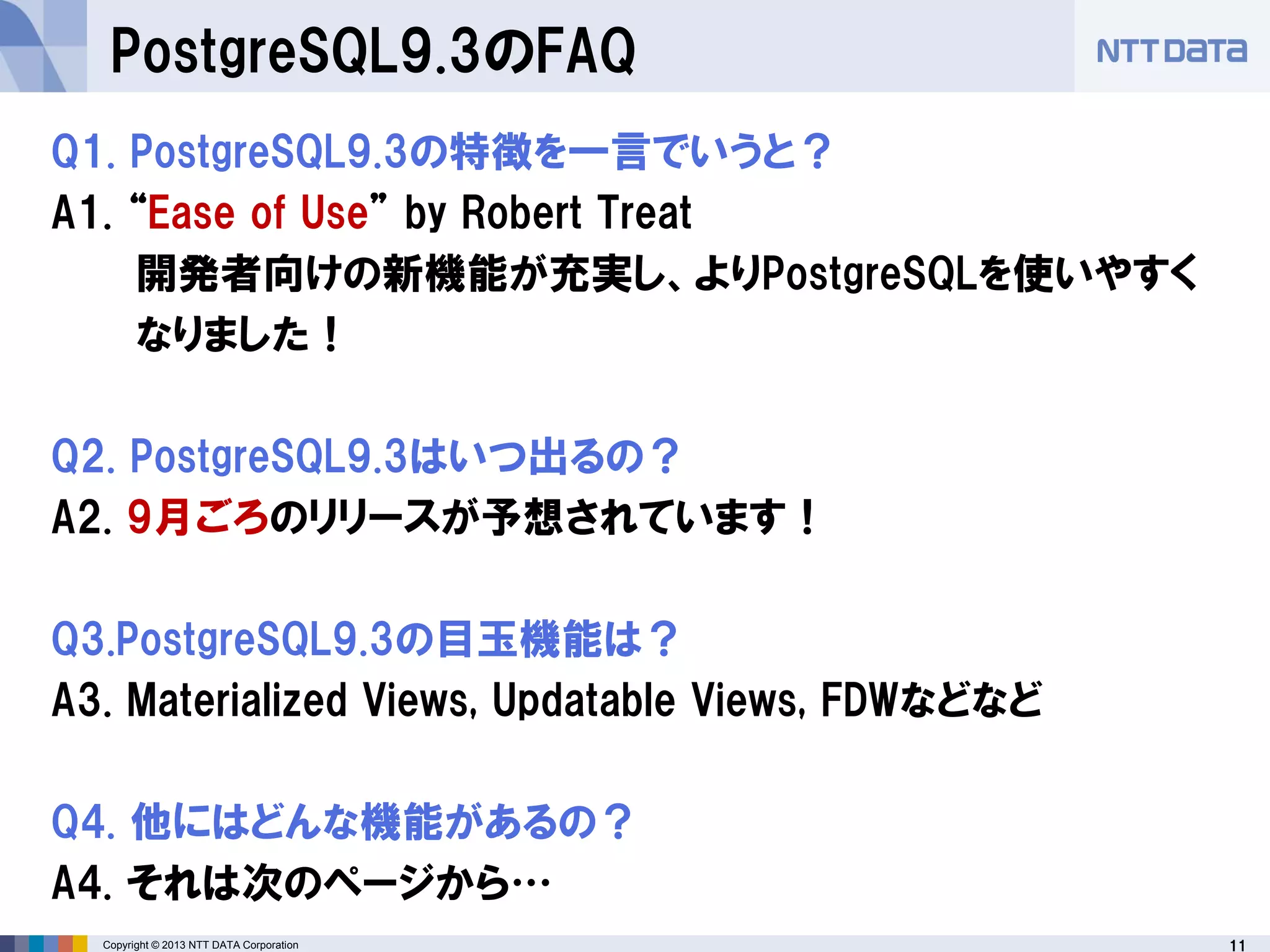 11Copyright © 2013 NTT DATA Corporation
PostgreSQL9.3のFAQ
Q1. PostgreSQL9.3の特徴を一言でいうと？
A1. “Ease of Use” by Robert Treat
開発者向けの新機能が充実し、よりPostgreSQLを使いやすく
なりました！
Q2. PostgreSQL9.3はいつ出るの？
A2. 9月ごろのリリースが予想されています！
Q3.PostgreSQL9.3の目玉機能は？
A3. Materialized Views, Updatable Views, FDWなどなど
Q4. 他にはどんな機能があるの？
A4. それは次のページから…
 