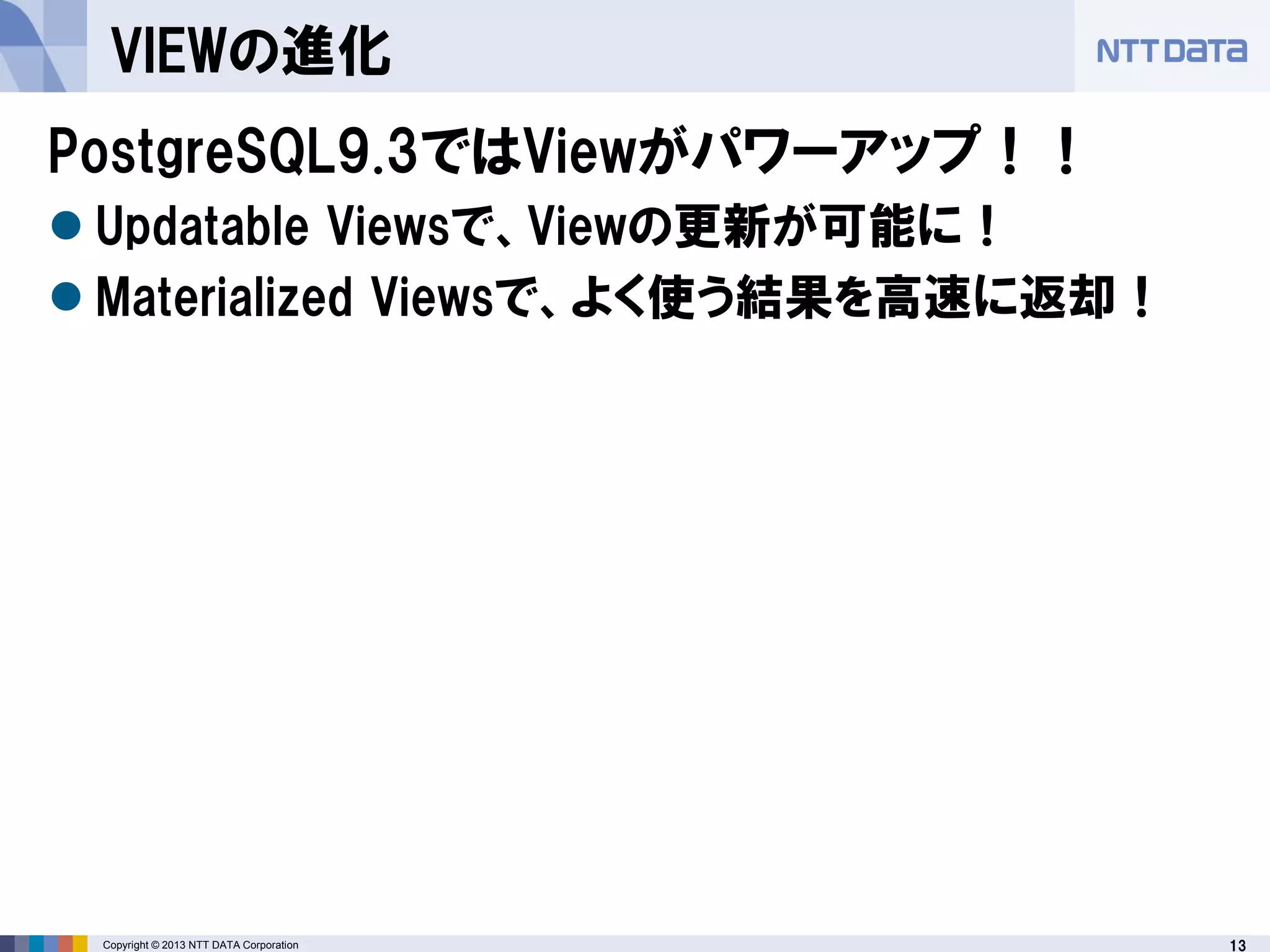 13Copyright © 2013 NTT DATA Corporation
VIEWの進化
PostgreSQL9.3ではViewがパワーアップ！！
 Updatable Viewsで、Viewの更新が可能に！
 Materialized Viewsで、よく使う結果を高速に返却！
 