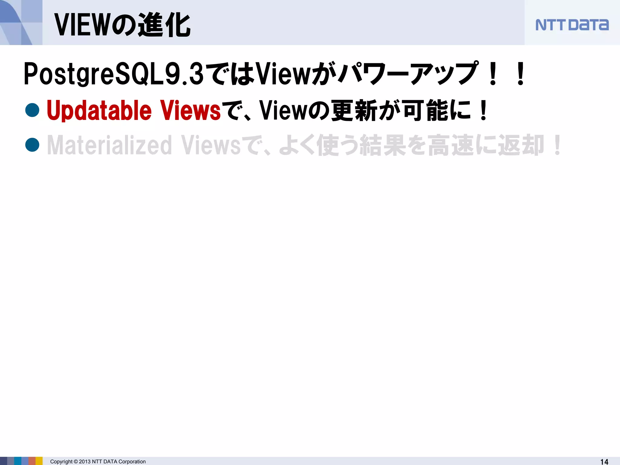 14Copyright © 2013 NTT DATA Corporation
VIEWの進化
PostgreSQL9.3ではViewがパワーアップ！！
 Updatable Viewsで、Viewの更新が可能に！
 Materialized Viewsで、よく使う結果を高速に返却！
 