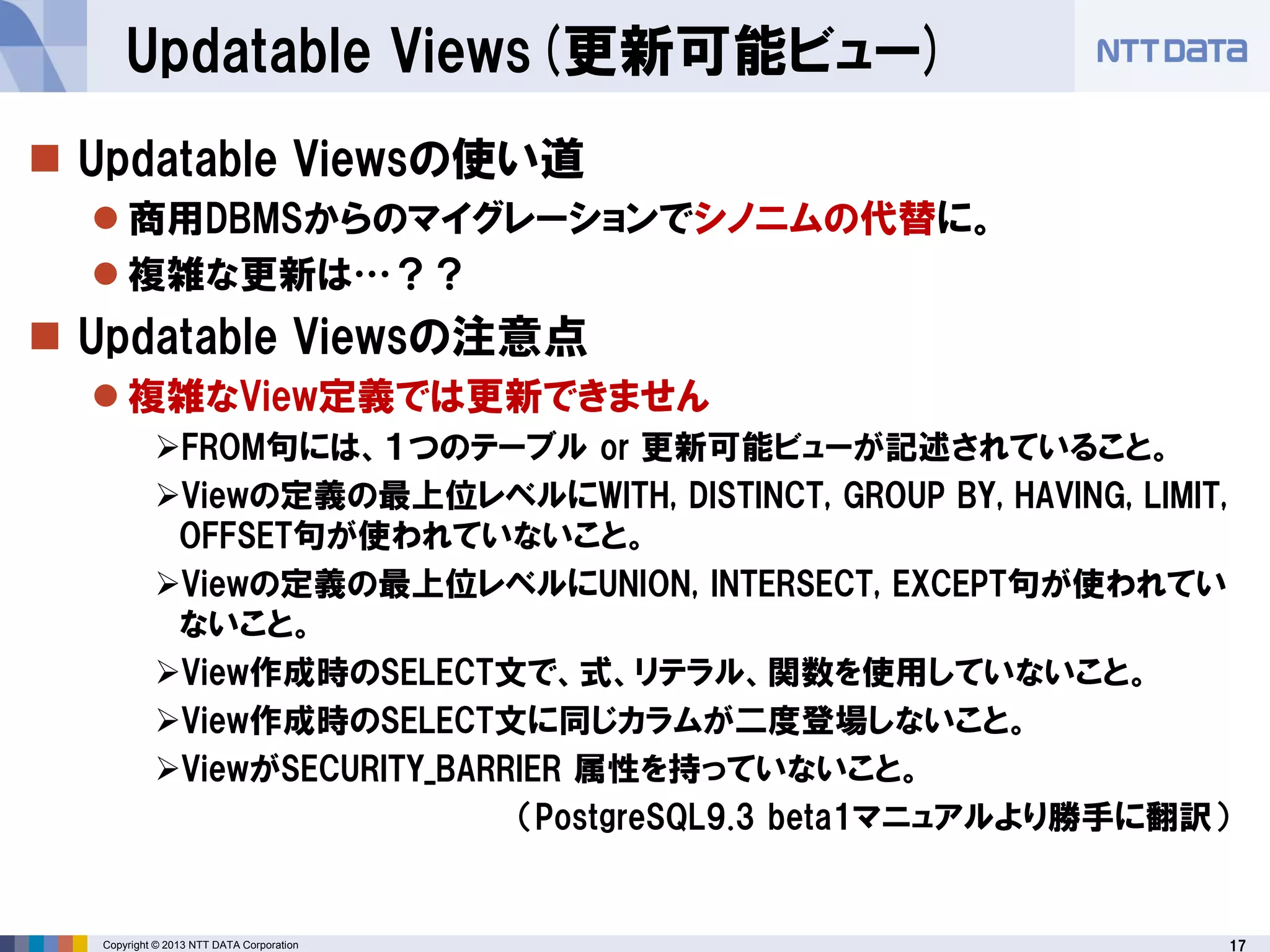 17Copyright © 2013 NTT DATA Corporation
Updatable Views(更新可能ビュー)
 Updatable Viewsの使い道
 商用DBMSからのマイグレーションでシノニムの代替に。
 複雑な更新は…？？
 Updatable Viewsの注意点
 複雑なView定義では更新できません
FROM句には、１つのテーブル or 更新可能ビューが記述されていること。
Viewの定義の最上位レベルにWITH, DISTINCT, GROUP BY, HAVING, LIMIT,
OFFSET句が使われていないこと。
Viewの定義の最上位レベルにUNION, INTERSECT, EXCEPT句が使われてい
ないこと。
View作成時のSELECT文で、式、リテラル、関数を使用していないこと。
View作成時のSELECT文に同じカラムが二度登場しないこと。
ViewがSECURITY_BARRIER 属性を持っていないこと。
（PostgreSQL9.3 beta1マニュアルより勝手に翻訳）
→単純な１テーブルについてのViewとして使用可能
 