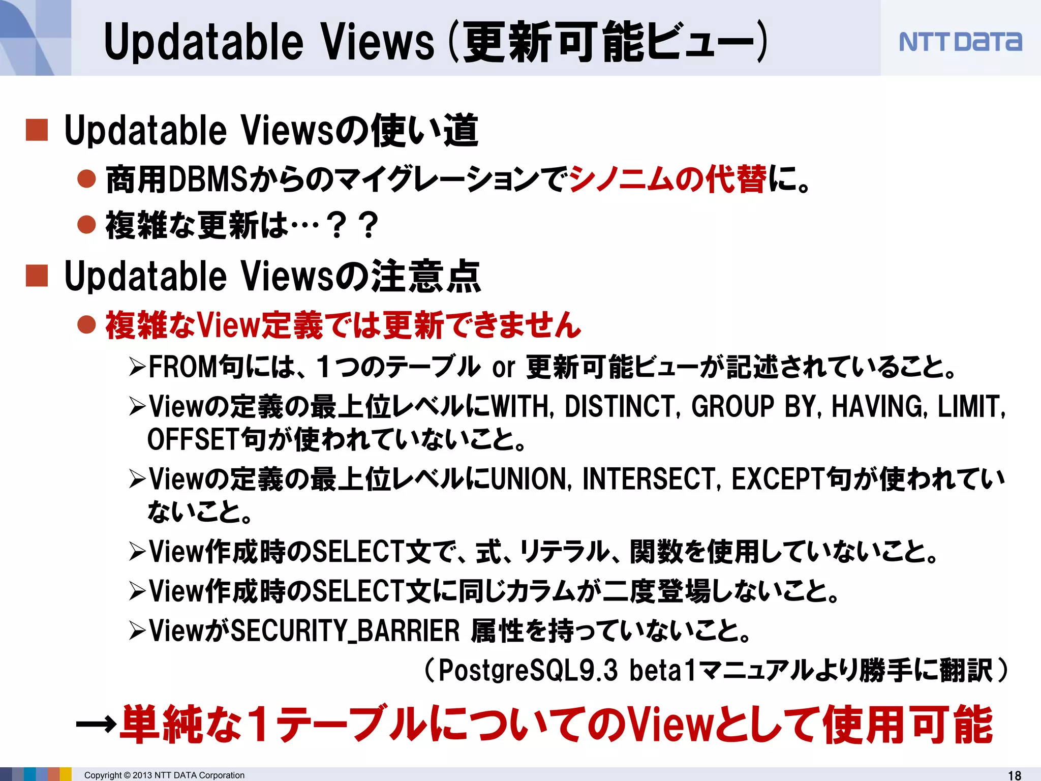 18Copyright © 2013 NTT DATA Corporation
Updatable Views(更新可能ビュー)
 Updatable Viewsの使い道
 商用DBMSからのマイグレーションでシノニムの代替に。
 複雑な更新は…？？
 Updatable Viewsの注意点
 複雑なView定義では更新できません
FROM句には、１つのテーブル or 更新可能ビューが記述されていること。
Viewの定義の最上位レベルにWITH, DISTINCT, GROUP BY, HAVING, LIMIT,
OFFSET句が使われていないこと。
Viewの定義の最上位レベルにUNION, INTERSECT, EXCEPT句が使われてい
ないこと。
View作成時のSELECT文で、式、リテラル、関数を使用していないこと。
View作成時のSELECT文に同じカラムが二度登場しないこと。
ViewがSECURITY_BARRIER 属性を持っていないこと。
（PostgreSQL9.3 beta1マニュアルより勝手に翻訳）
→単純な１テーブルについてのViewとして使用可能
 