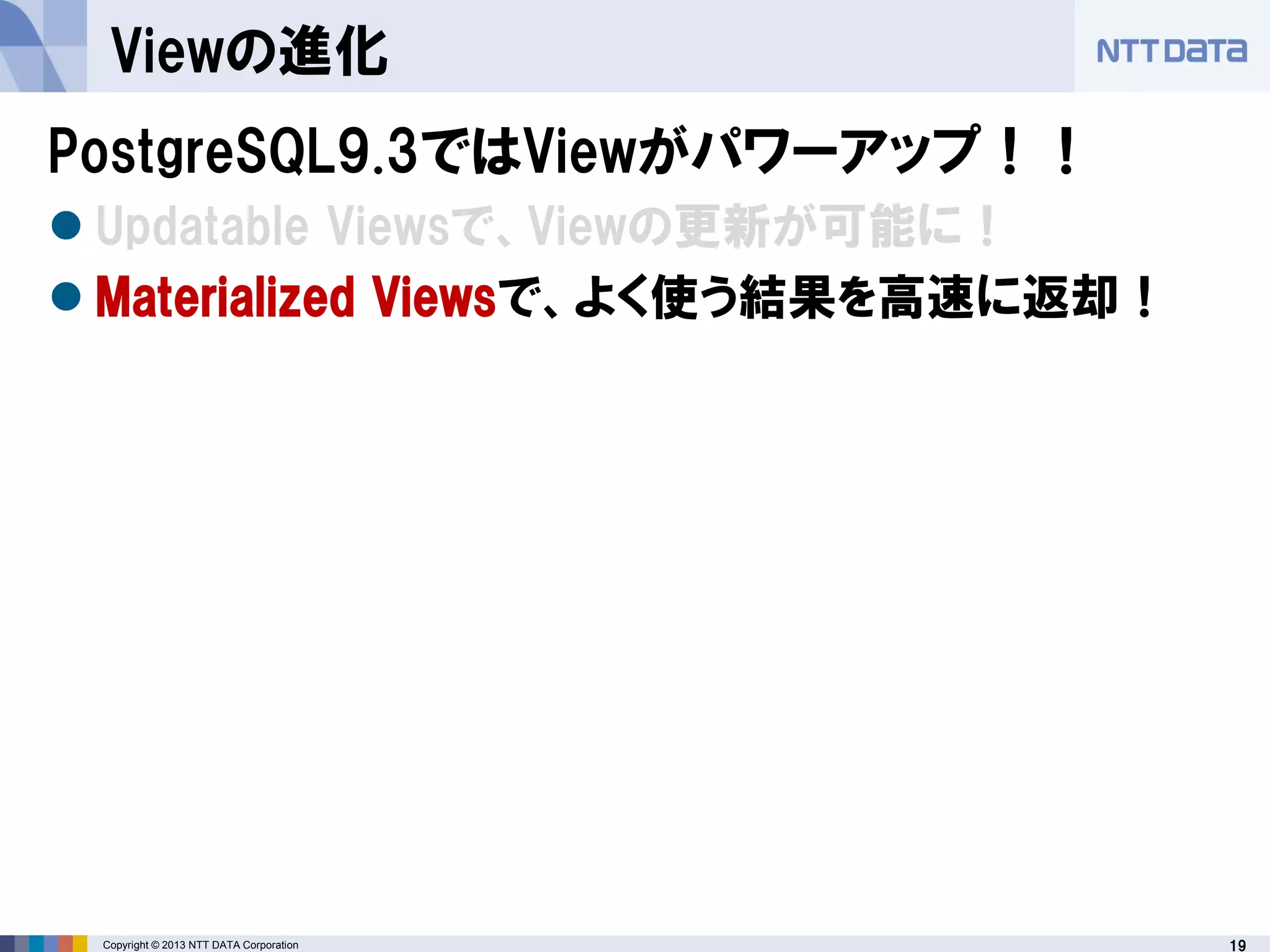 19Copyright © 2013 NTT DATA Corporation
Viewの進化
PostgreSQL9.3ではViewがパワーアップ！！
 Updatable Viewsで、Viewの更新が可能に！
 Materialized Viewsで、よく使う結果を高速に返却！
 