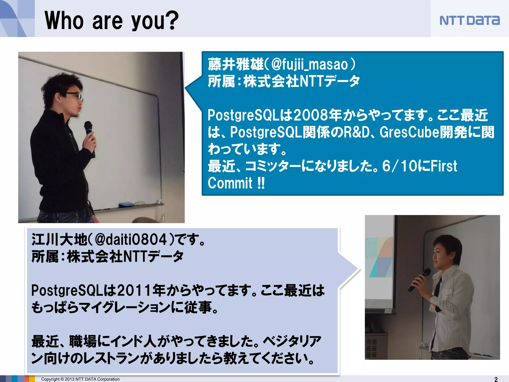 2Copyright © 2013 NTT DATA Corporation
Who are you?
藤井雅雄（@fujii_masao）
所属：株式会社NTTデータ
PostgreSQLは2008年からやってます。ここ最近
は、PostgreSQL関係のR&D、GresCube開発に関
わっています。
最近、コミッターになりました。6/10にFirst
Commit !!
江川大地（@daiti0804）です。
所属：株式会社NTTデータ
PostgreSQLは2011年からやってます。ここ最近は
もっぱらマイグレーションに従事。
最近、職場にインド人がやってきました。ベジタリア
ン向けのレストランがありましたら教えてください。
 