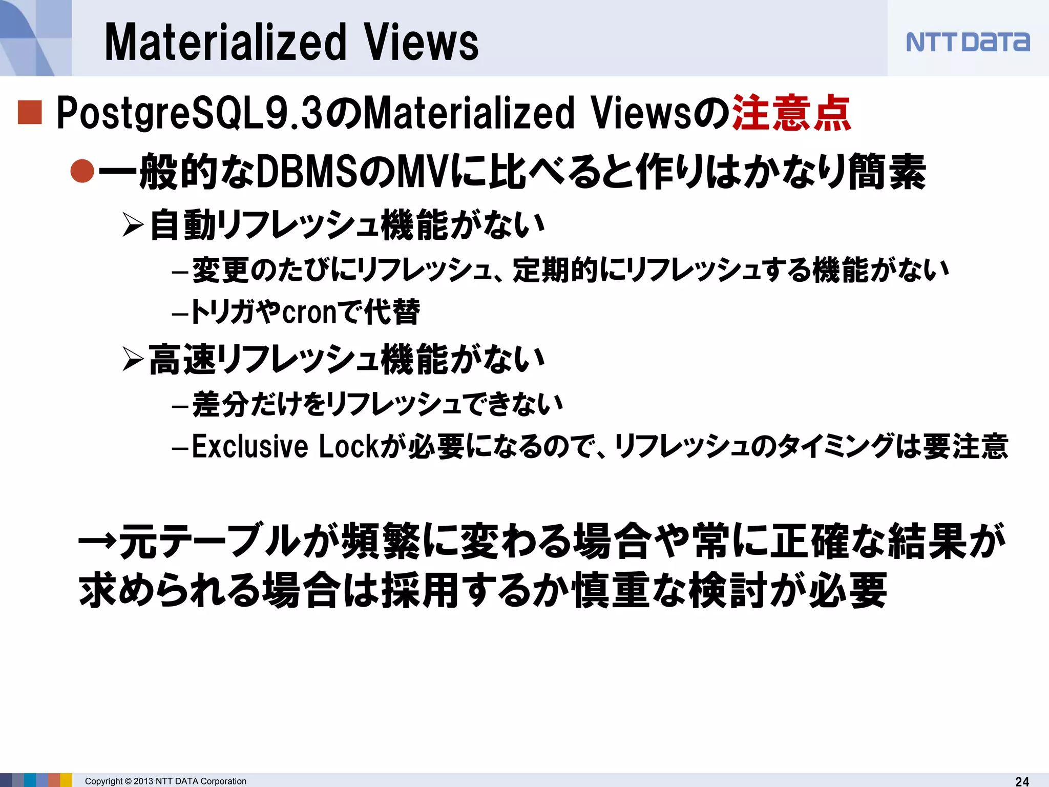 24Copyright © 2013 NTT DATA Corporation
Materialized Views
 PostgreSQL9.3のMaterialized Viewsの注意点
一般的なDBMSのMVに比べると作りはかなり簡素
自動リフレッシュ機能がない
–変更のたびにリフレッシュ、定期的にリフレッシュする機能がない
–トリガやcronで代替
高速リフレッシュ機能がない
–差分だけをリフレッシュできない
–Exclusive Lockが必要になるので、リフレッシュのタイミングは要注意
→元テーブルが頻繁に変わる場合や常に正確な結果が
求められる場合は採用するか慎重な検討が必要
 