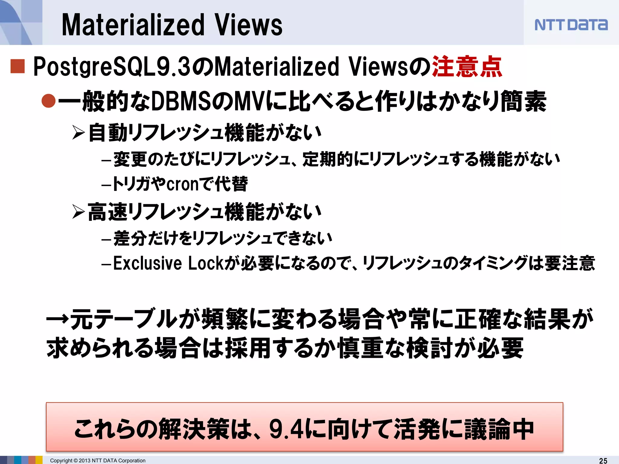 25Copyright © 2013 NTT DATA Corporation
Materialized Views
 PostgreSQL9.3のMaterialized Viewsの注意点
一般的なDBMSのMVに比べると作りはかなり簡素
自動リフレッシュ機能がない
–変更のたびにリフレッシュ、定期的にリフレッシュする機能がない
–トリガやcronで代替
高速リフレッシュ機能がない
–差分だけをリフレッシュできない
–Exclusive Lockが必要になるので、リフレッシュのタイミングは要注意
→元テーブルが頻繁に変わる場合や常に正確な結果が
求められる場合は採用するか慎重な検討が必要
これらの解決策は、9.4に向けて活発に議論中
 