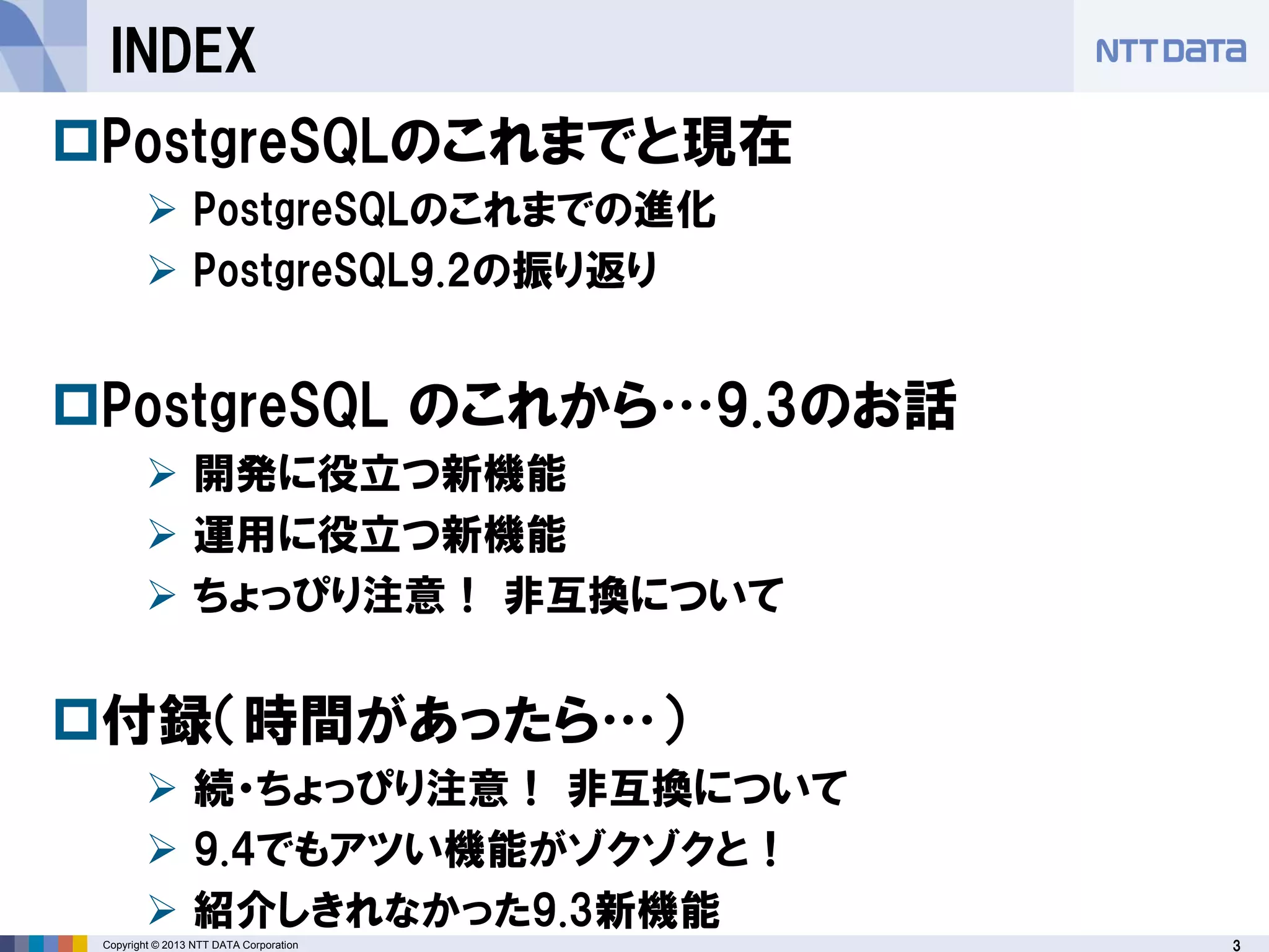3Copyright © 2013 NTT DATA Corporation
INDEX
PostgreSQLのこれまでと現在
 PostgreSQLのこれまでの進化
 PostgreSQL9.2の振り返り
PostgreSQL のこれから…9.3のお話
 開発に役立つ新機能
 運用に役立つ新機能
 ちょっぴり注意！ 非互換について
付録（時間があったら…）
 続・ちょっぴり注意！ 非互換について
 9.4でもアツい機能がゾクゾクと！
 紹介しきれなかった9.3新機能
 