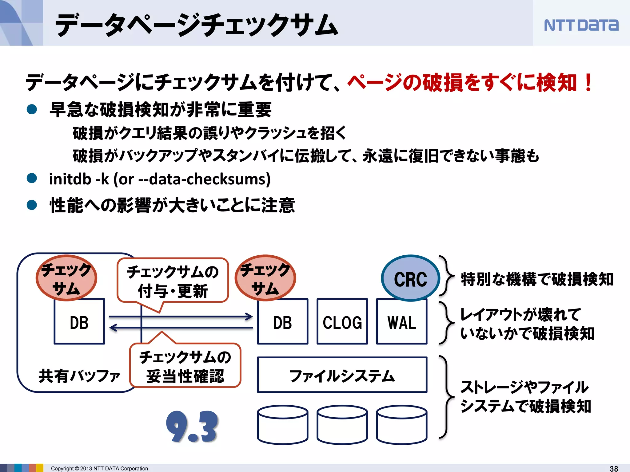 38Copyright © 2013 NTT DATA Corporation
ファイルシステム
DB CLOG WAL
CRC
DB
共有バッファ
チェック
サム
チェック
サム
チェックサムの
付与・更新
ストレージやファイル
システムで破損検知
レイアウトが壊れて
いないかで破損検知
特別な機構で破損検知
9.3
チェックサムの
妥当性確認
データページチェックサム
データページにチェックサムを付けて、ページの破損をすぐに検知！
 早急な破損検知が非常に重要
破損がクエリ結果の誤りやクラッシュを招く
破損がバックアップやスタンバイに伝搬して、永遠に復旧できない事態も
 initdb -k (or --data-checksums)
 性能への影響が大きいことに注意
 